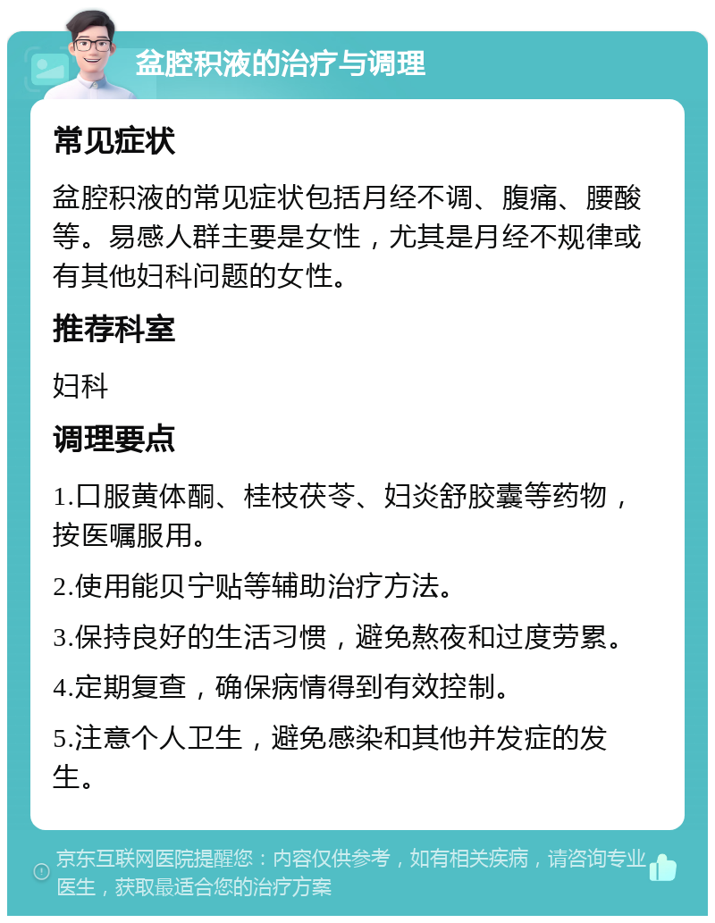 盆腔积液的治疗与调理 常见症状 盆腔积液的常见症状包括月经不调、腹痛、腰酸等。易感人群主要是女性，尤其是月经不规律或有其他妇科问题的女性。 推荐科室 妇科 调理要点 1.口服黄体酮、桂枝茯苓、妇炎舒胶囊等药物，按医嘱服用。 2.使用能贝宁贴等辅助治疗方法。 3.保持良好的生活习惯，避免熬夜和过度劳累。 4.定期复查，确保病情得到有效控制。 5.注意个人卫生，避免感染和其他并发症的发生。