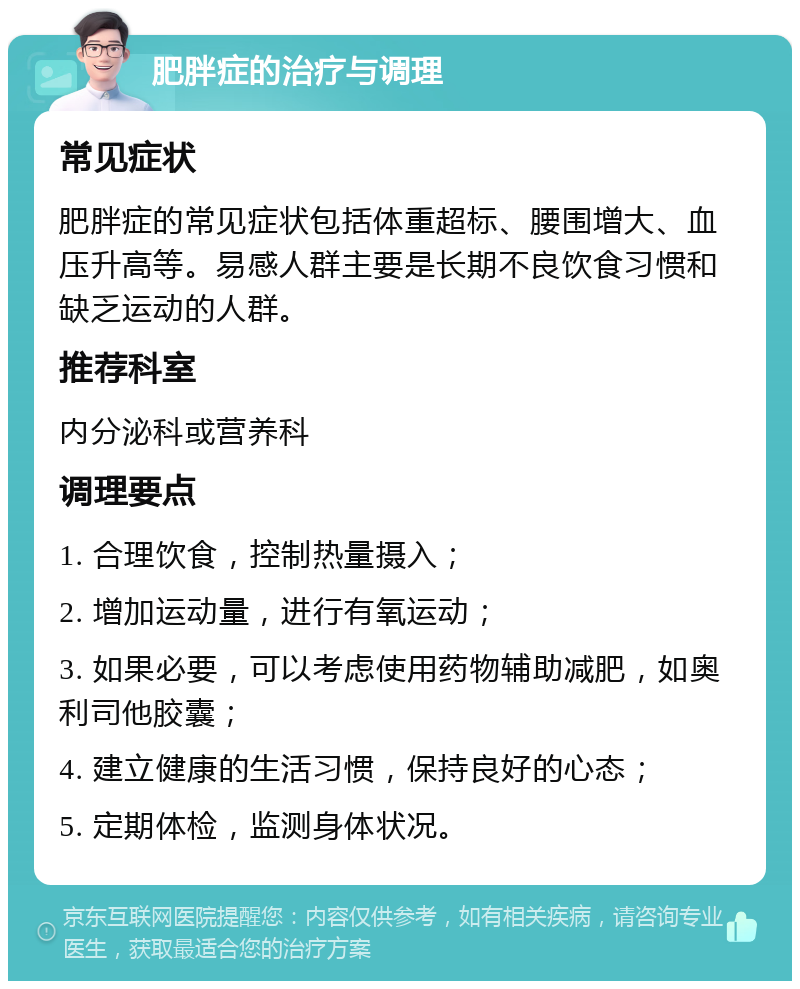 肥胖症的治疗与调理 常见症状 肥胖症的常见症状包括体重超标、腰围增大、血压升高等。易感人群主要是长期不良饮食习惯和缺乏运动的人群。 推荐科室 内分泌科或营养科 调理要点 1. 合理饮食，控制热量摄入； 2. 增加运动量，进行有氧运动； 3. 如果必要，可以考虑使用药物辅助减肥，如奥利司他胶囊； 4. 建立健康的生活习惯，保持良好的心态； 5. 定期体检，监测身体状况。