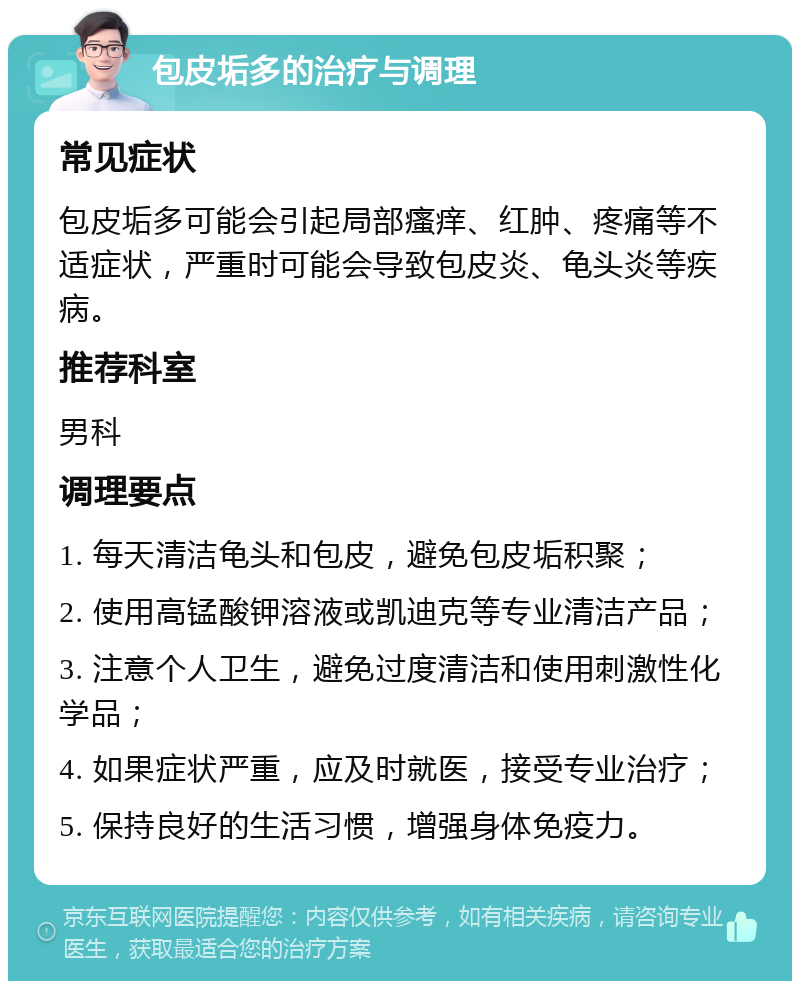 包皮垢多的治疗与调理 常见症状 包皮垢多可能会引起局部瘙痒、红肿、疼痛等不适症状，严重时可能会导致包皮炎、龟头炎等疾病。 推荐科室 男科 调理要点 1. 每天清洁龟头和包皮，避免包皮垢积聚； 2. 使用高锰酸钾溶液或凯迪克等专业清洁产品； 3. 注意个人卫生，避免过度清洁和使用刺激性化学品； 4. 如果症状严重，应及时就医，接受专业治疗； 5. 保持良好的生活习惯，增强身体免疫力。