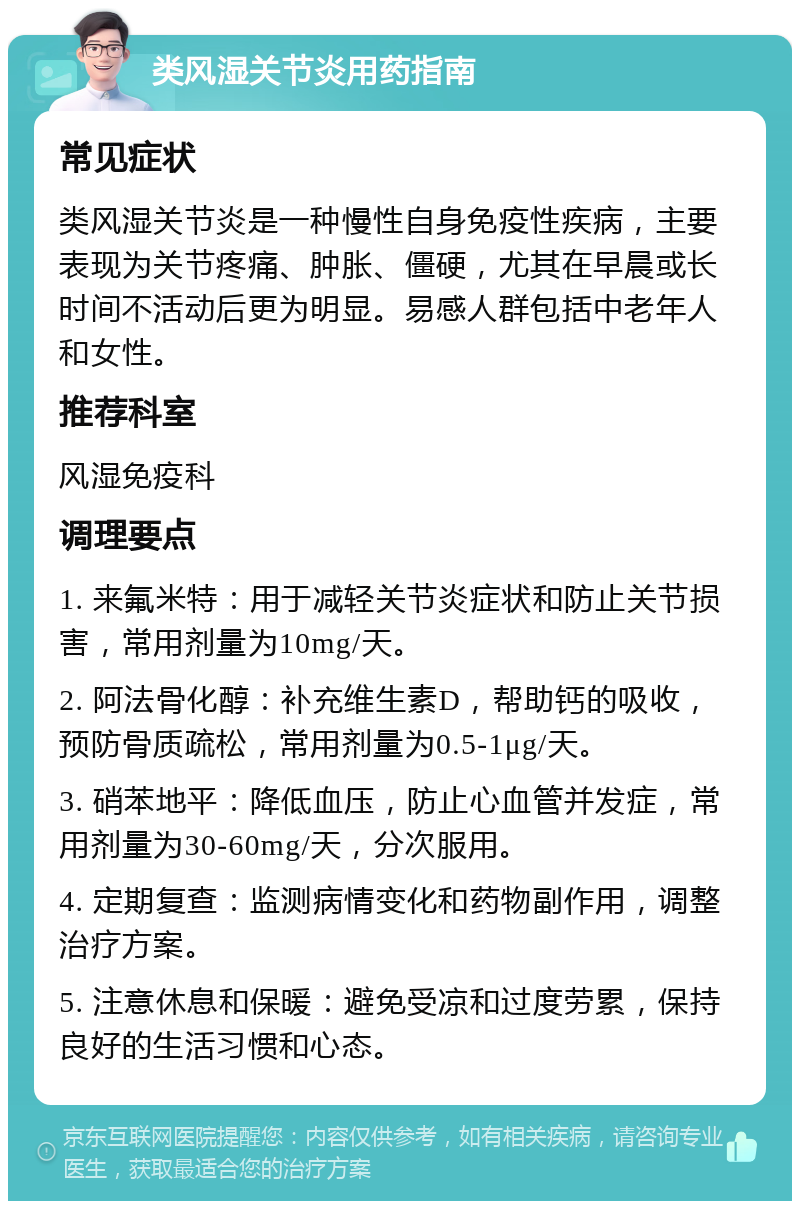 类风湿关节炎用药指南 常见症状 类风湿关节炎是一种慢性自身免疫性疾病，主要表现为关节疼痛、肿胀、僵硬，尤其在早晨或长时间不活动后更为明显。易感人群包括中老年人和女性。 推荐科室 风湿免疫科 调理要点 1. 来氟米特：用于减轻关节炎症状和防止关节损害，常用剂量为10mg/天。 2. 阿法骨化醇：补充维生素D，帮助钙的吸收，预防骨质疏松，常用剂量为0.5-1μg/天。 3. 硝苯地平：降低血压，防止心血管并发症，常用剂量为30-60mg/天，分次服用。 4. 定期复查：监测病情变化和药物副作用，调整治疗方案。 5. 注意休息和保暖：避免受凉和过度劳累，保持良好的生活习惯和心态。