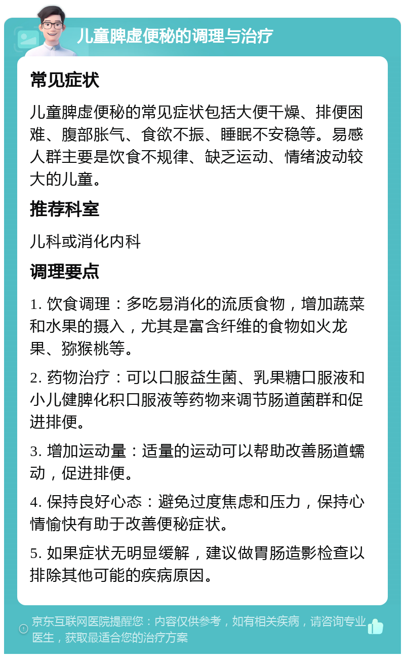 儿童脾虚便秘的调理与治疗 常见症状 儿童脾虚便秘的常见症状包括大便干燥、排便困难、腹部胀气、食欲不振、睡眠不安稳等。易感人群主要是饮食不规律、缺乏运动、情绪波动较大的儿童。 推荐科室 儿科或消化内科 调理要点 1. 饮食调理：多吃易消化的流质食物，增加蔬菜和水果的摄入，尤其是富含纤维的食物如火龙果、猕猴桃等。 2. 药物治疗：可以口服益生菌、乳果糖口服液和小儿健脾化积口服液等药物来调节肠道菌群和促进排便。 3. 增加运动量：适量的运动可以帮助改善肠道蠕动，促进排便。 4. 保持良好心态：避免过度焦虑和压力，保持心情愉快有助于改善便秘症状。 5. 如果症状无明显缓解，建议做胃肠造影检查以排除其他可能的疾病原因。