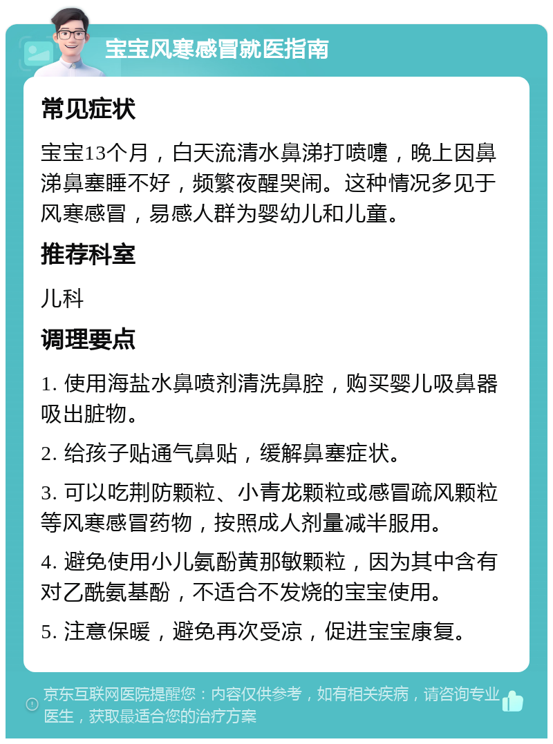 宝宝风寒感冒就医指南 常见症状 宝宝13个月，白天流清水鼻涕打喷嚏，晚上因鼻涕鼻塞睡不好，频繁夜醒哭闹。这种情况多见于风寒感冒，易感人群为婴幼儿和儿童。 推荐科室 儿科 调理要点 1. 使用海盐水鼻喷剂清洗鼻腔，购买婴儿吸鼻器吸出脏物。 2. 给孩子贴通气鼻贴，缓解鼻塞症状。 3. 可以吃荆防颗粒、小青龙颗粒或感冒疏风颗粒等风寒感冒药物，按照成人剂量减半服用。 4. 避免使用小儿氨酚黄那敏颗粒，因为其中含有对乙酰氨基酚，不适合不发烧的宝宝使用。 5. 注意保暖，避免再次受凉，促进宝宝康复。