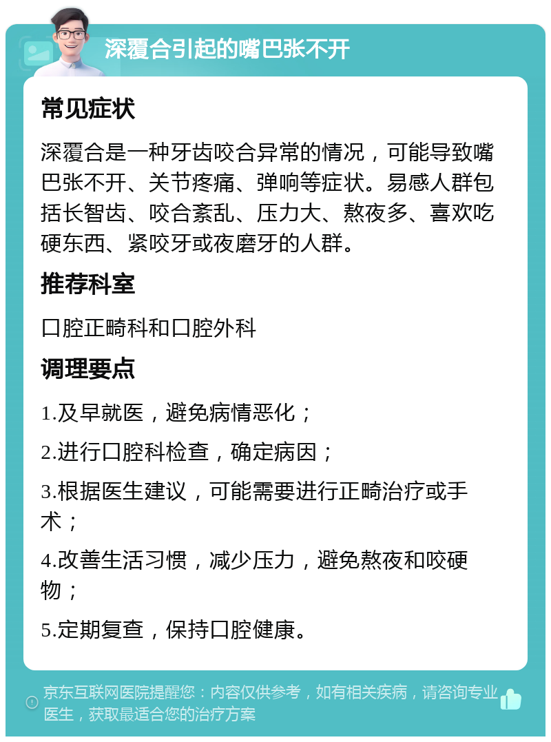 深覆合引起的嘴巴张不开 常见症状 深覆合是一种牙齿咬合异常的情况，可能导致嘴巴张不开、关节疼痛、弹响等症状。易感人群包括长智齿、咬合紊乱、压力大、熬夜多、喜欢吃硬东西、紧咬牙或夜磨牙的人群。 推荐科室 口腔正畸科和口腔外科 调理要点 1.及早就医，避免病情恶化； 2.进行口腔科检查，确定病因； 3.根据医生建议，可能需要进行正畸治疗或手术； 4.改善生活习惯，减少压力，避免熬夜和咬硬物； 5.定期复查，保持口腔健康。