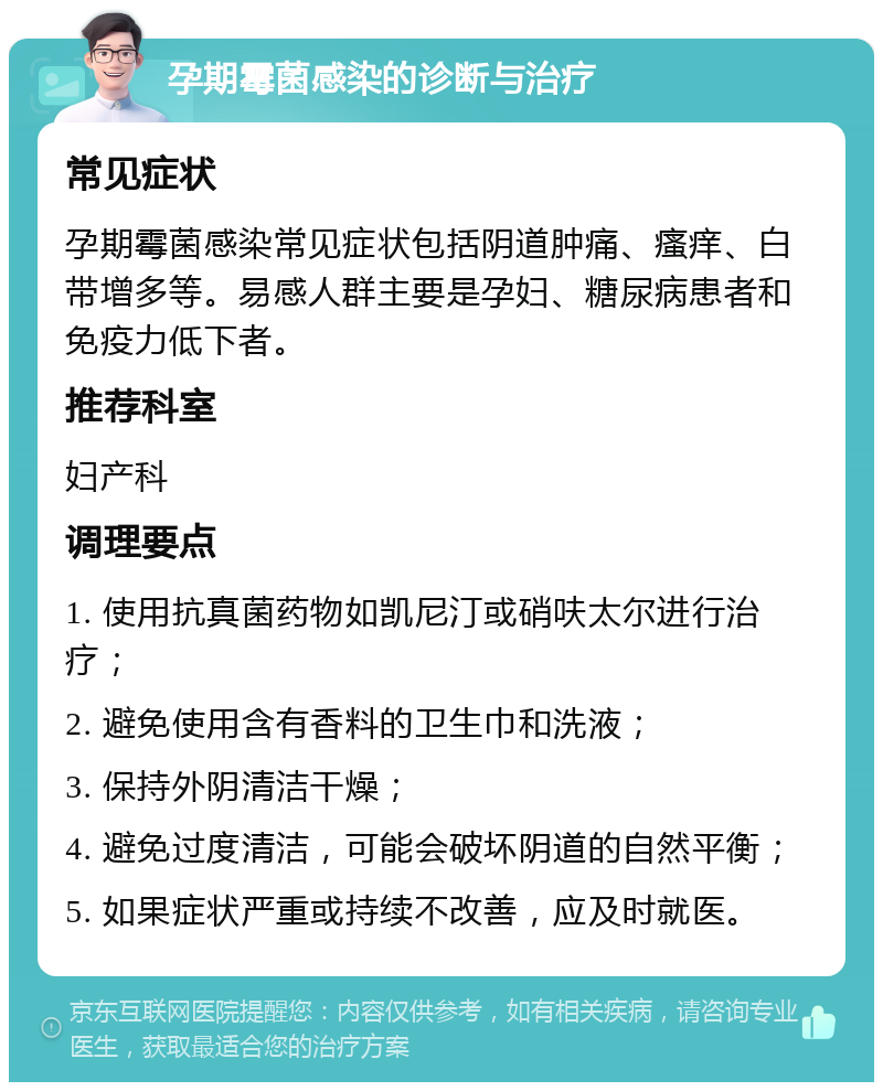 孕期霉菌感染的诊断与治疗 常见症状 孕期霉菌感染常见症状包括阴道肿痛、瘙痒、白带增多等。易感人群主要是孕妇、糖尿病患者和免疫力低下者。 推荐科室 妇产科 调理要点 1. 使用抗真菌药物如凯尼汀或硝呋太尔进行治疗； 2. 避免使用含有香料的卫生巾和洗液； 3. 保持外阴清洁干燥； 4. 避免过度清洁，可能会破坏阴道的自然平衡； 5. 如果症状严重或持续不改善，应及时就医。