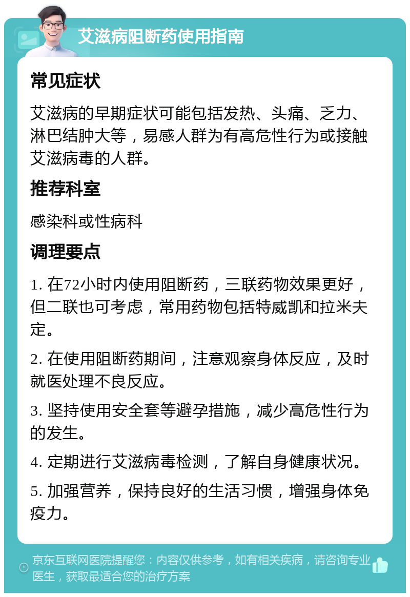 艾滋病阻断药使用指南 常见症状 艾滋病的早期症状可能包括发热、头痛、乏力、淋巴结肿大等，易感人群为有高危性行为或接触艾滋病毒的人群。 推荐科室 感染科或性病科 调理要点 1. 在72小时内使用阻断药，三联药物效果更好，但二联也可考虑，常用药物包括特威凯和拉米夫定。 2. 在使用阻断药期间，注意观察身体反应，及时就医处理不良反应。 3. 坚持使用安全套等避孕措施，减少高危性行为的发生。 4. 定期进行艾滋病毒检测，了解自身健康状况。 5. 加强营养，保持良好的生活习惯，增强身体免疫力。