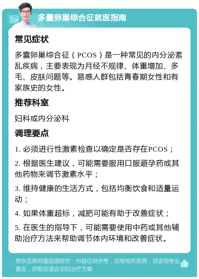 多囊卵巢综合征就医指南 常见症状 多囊卵巢综合征（PCOS）是一种常见的内分泌紊乱疾病，主要表现为月经不规律、体重增加、多毛、皮肤问题等。易感人群包括青春期女性和有家族史的女性。 推荐科室 妇科或内分泌科 调理要点 1. 必须进行性激素检查以确定是否存在PCOS； 2. 根据医生建议，可能需要服用口服避孕药或其他药物来调节激素水平； 3. 维持健康的生活方式，包括均衡饮食和适量运动； 4. 如果体重超标，减肥可能有助于改善症状； 5. 在医生的指导下，可能需要使用中药或其他辅助治疗方法来帮助调节体内环境和改善症状。