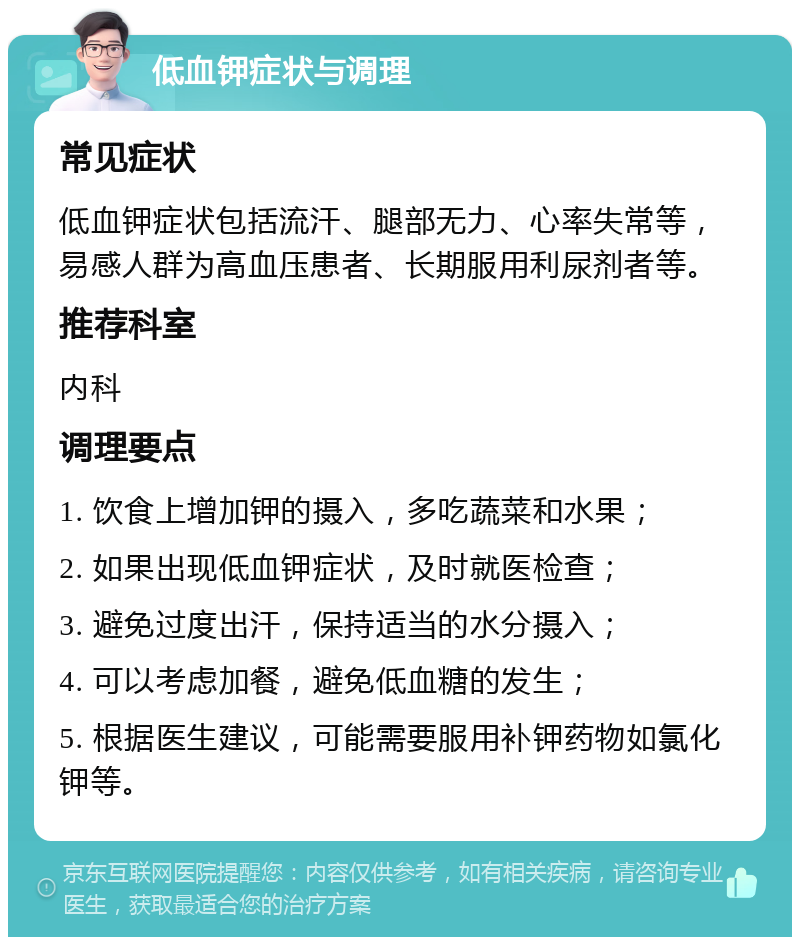 低血钾症状与调理 常见症状 低血钾症状包括流汗、腿部无力、心率失常等，易感人群为高血压患者、长期服用利尿剂者等。 推荐科室 内科 调理要点 1. 饮食上增加钾的摄入，多吃蔬菜和水果； 2. 如果出现低血钾症状，及时就医检查； 3. 避免过度出汗，保持适当的水分摄入； 4. 可以考虑加餐，避免低血糖的发生； 5. 根据医生建议，可能需要服用补钾药物如氯化钾等。