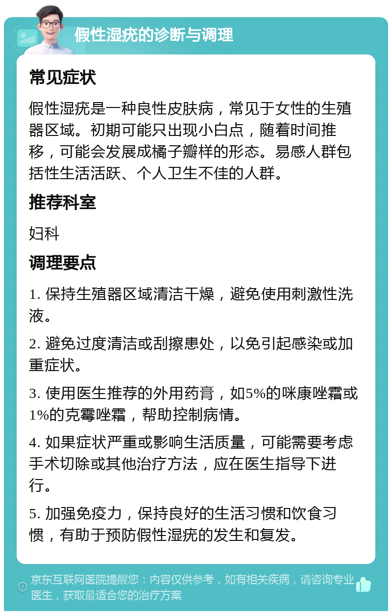 假性湿疣的诊断与调理 常见症状 假性湿疣是一种良性皮肤病，常见于女性的生殖器区域。初期可能只出现小白点，随着时间推移，可能会发展成橘子瓣样的形态。易感人群包括性生活活跃、个人卫生不佳的人群。 推荐科室 妇科 调理要点 1. 保持生殖器区域清洁干燥，避免使用刺激性洗液。 2. 避免过度清洁或刮擦患处，以免引起感染或加重症状。 3. 使用医生推荐的外用药膏，如5%的咪康唑霜或1%的克霉唑霜，帮助控制病情。 4. 如果症状严重或影响生活质量，可能需要考虑手术切除或其他治疗方法，应在医生指导下进行。 5. 加强免疫力，保持良好的生活习惯和饮食习惯，有助于预防假性湿疣的发生和复发。