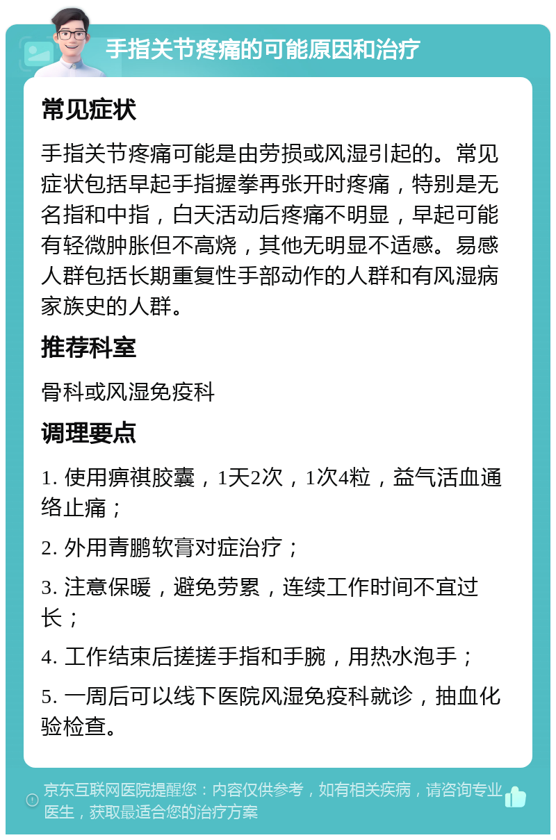 手指关节疼痛的可能原因和治疗 常见症状 手指关节疼痛可能是由劳损或风湿引起的。常见症状包括早起手指握拳再张开时疼痛，特别是无名指和中指，白天活动后疼痛不明显，早起可能有轻微肿胀但不高烧，其他无明显不适感。易感人群包括长期重复性手部动作的人群和有风湿病家族史的人群。 推荐科室 骨科或风湿免疫科 调理要点 1. 使用痹祺胶囊，1天2次，1次4粒，益气活血通络止痛； 2. 外用青鹏软膏对症治疗； 3. 注意保暖，避免劳累，连续工作时间不宜过长； 4. 工作结束后搓搓手指和手腕，用热水泡手； 5. 一周后可以线下医院风湿免疫科就诊，抽血化验检查。