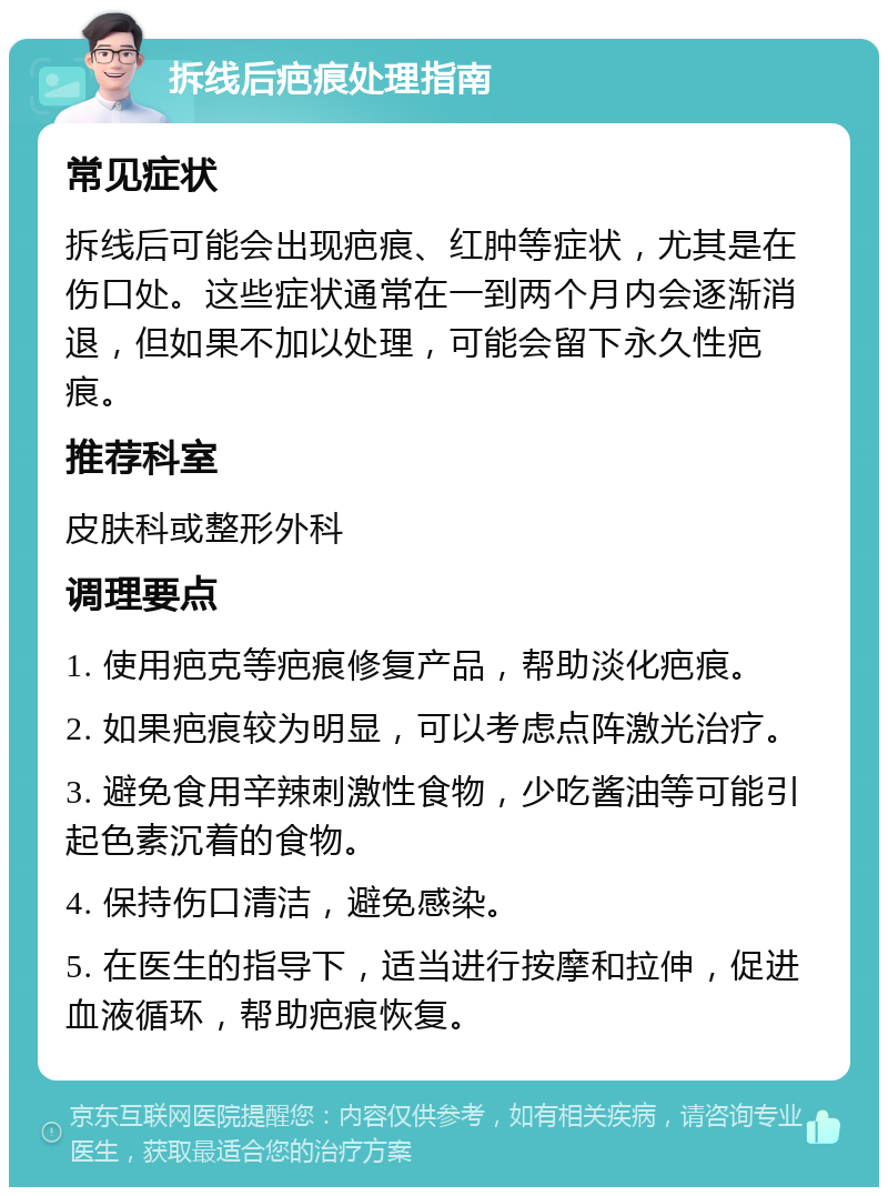 拆线后疤痕处理指南 常见症状 拆线后可能会出现疤痕、红肿等症状，尤其是在伤口处。这些症状通常在一到两个月内会逐渐消退，但如果不加以处理，可能会留下永久性疤痕。 推荐科室 皮肤科或整形外科 调理要点 1. 使用疤克等疤痕修复产品，帮助淡化疤痕。 2. 如果疤痕较为明显，可以考虑点阵激光治疗。 3. 避免食用辛辣刺激性食物，少吃酱油等可能引起色素沉着的食物。 4. 保持伤口清洁，避免感染。 5. 在医生的指导下，适当进行按摩和拉伸，促进血液循环，帮助疤痕恢复。