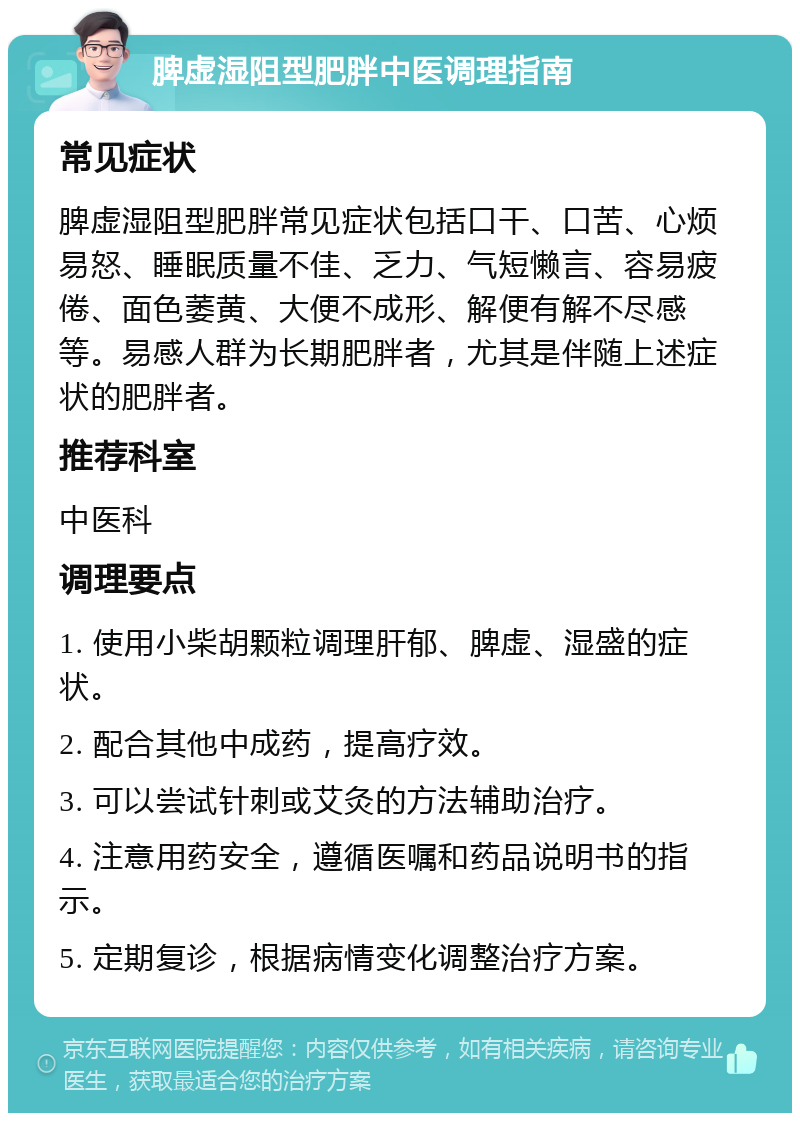 脾虚湿阻型肥胖中医调理指南 常见症状 脾虚湿阻型肥胖常见症状包括口干、口苦、心烦易怒、睡眠质量不佳、乏力、气短懒言、容易疲倦、面色萎黄、大便不成形、解便有解不尽感等。易感人群为长期肥胖者，尤其是伴随上述症状的肥胖者。 推荐科室 中医科 调理要点 1. 使用小柴胡颗粒调理肝郁、脾虚、湿盛的症状。 2. 配合其他中成药，提高疗效。 3. 可以尝试针刺或艾灸的方法辅助治疗。 4. 注意用药安全，遵循医嘱和药品说明书的指示。 5. 定期复诊，根据病情变化调整治疗方案。