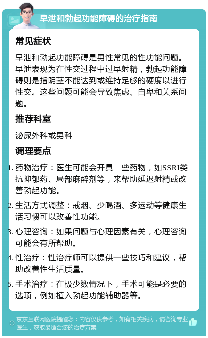 早泄和勃起功能障碍的治疗指南 常见症状 早泄和勃起功能障碍是男性常见的性功能问题。早泄表现为在性交过程中过早射精，勃起功能障碍则是指阴茎不能达到或维持足够的硬度以进行性交。这些问题可能会导致焦虑、自卑和关系问题。 推荐科室 泌尿外科或男科 调理要点 药物治疗：医生可能会开具一些药物，如SSRI类抗抑郁药、局部麻醉剂等，来帮助延迟射精或改善勃起功能。 生活方式调整：戒烟、少喝酒、多运动等健康生活习惯可以改善性功能。 心理咨询：如果问题与心理因素有关，心理咨询可能会有所帮助。 性治疗：性治疗师可以提供一些技巧和建议，帮助改善性生活质量。 手术治疗：在极少数情况下，手术可能是必要的选项，例如植入勃起功能辅助器等。