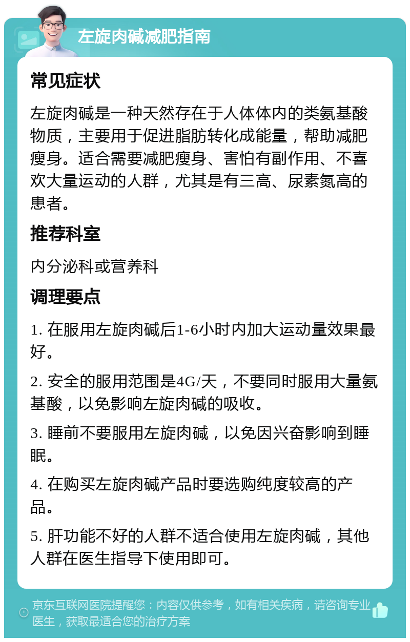 左旋肉碱减肥指南 常见症状 左旋肉碱是一种天然存在于人体体内的类氨基酸物质，主要用于促进脂肪转化成能量，帮助减肥瘦身。适合需要减肥瘦身、害怕有副作用、不喜欢大量运动的人群，尤其是有三高、尿素氮高的患者。 推荐科室 内分泌科或营养科 调理要点 1. 在服用左旋肉碱后1-6小时内加大运动量效果最好。 2. 安全的服用范围是4G/天，不要同时服用大量氨基酸，以免影响左旋肉碱的吸收。 3. 睡前不要服用左旋肉碱，以免因兴奋影响到睡眠。 4. 在购买左旋肉碱产品时要选购纯度较高的产品。 5. 肝功能不好的人群不适合使用左旋肉碱，其他人群在医生指导下使用即可。