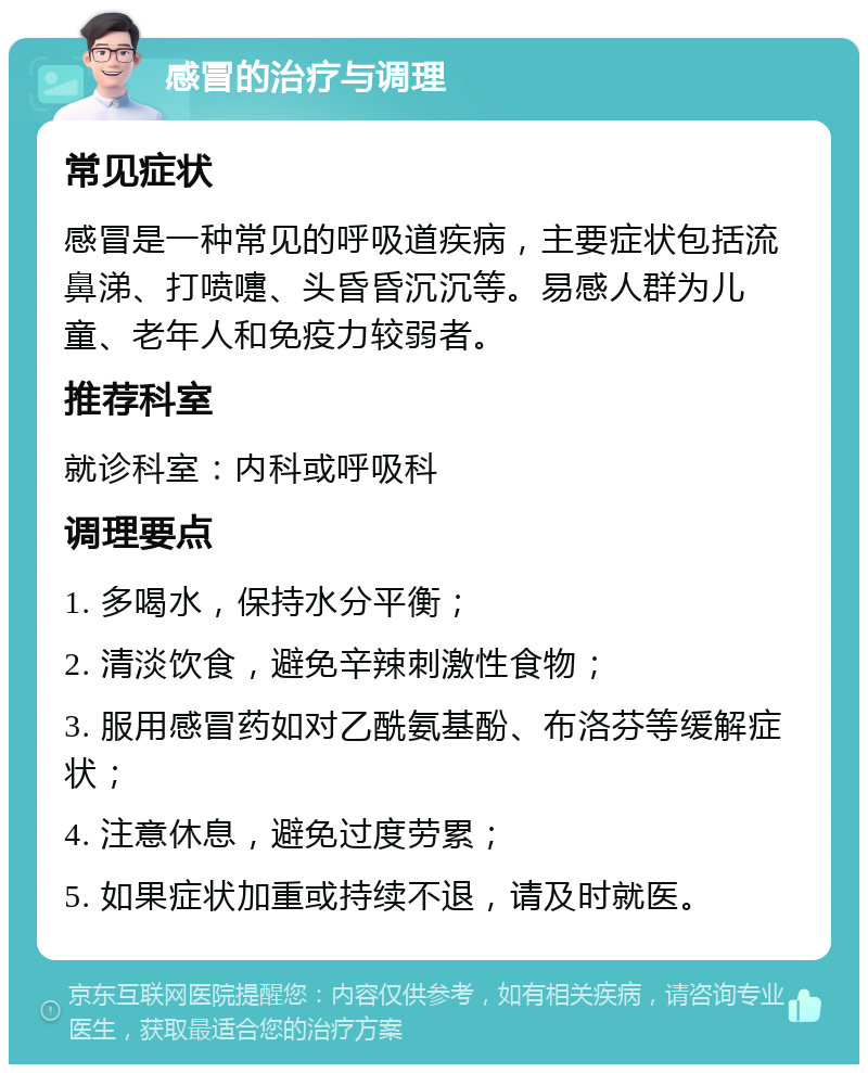 感冒的治疗与调理 常见症状 感冒是一种常见的呼吸道疾病，主要症状包括流鼻涕、打喷嚏、头昏昏沉沉等。易感人群为儿童、老年人和免疫力较弱者。 推荐科室 就诊科室：内科或呼吸科 调理要点 1. 多喝水，保持水分平衡； 2. 清淡饮食，避免辛辣刺激性食物； 3. 服用感冒药如对乙酰氨基酚、布洛芬等缓解症状； 4. 注意休息，避免过度劳累； 5. 如果症状加重或持续不退，请及时就医。