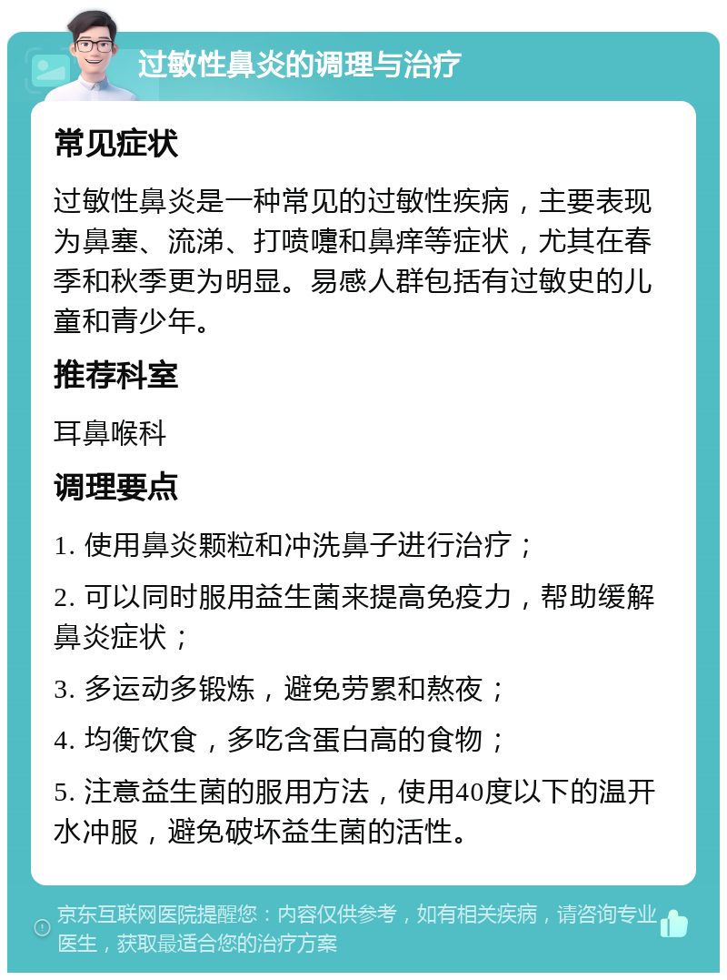 过敏性鼻炎的调理与治疗 常见症状 过敏性鼻炎是一种常见的过敏性疾病，主要表现为鼻塞、流涕、打喷嚏和鼻痒等症状，尤其在春季和秋季更为明显。易感人群包括有过敏史的儿童和青少年。 推荐科室 耳鼻喉科 调理要点 1. 使用鼻炎颗粒和冲洗鼻子进行治疗； 2. 可以同时服用益生菌来提高免疫力，帮助缓解鼻炎症状； 3. 多运动多锻炼，避免劳累和熬夜； 4. 均衡饮食，多吃含蛋白高的食物； 5. 注意益生菌的服用方法，使用40度以下的温开水冲服，避免破坏益生菌的活性。