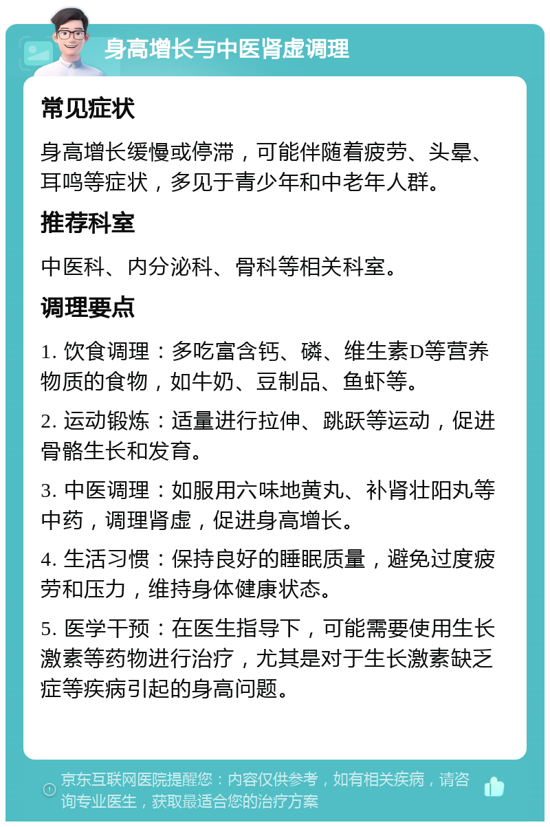 身高增长与中医肾虚调理 常见症状 身高增长缓慢或停滞，可能伴随着疲劳、头晕、耳鸣等症状，多见于青少年和中老年人群。 推荐科室 中医科、内分泌科、骨科等相关科室。 调理要点 1. 饮食调理：多吃富含钙、磷、维生素D等营养物质的食物，如牛奶、豆制品、鱼虾等。 2. 运动锻炼：适量进行拉伸、跳跃等运动，促进骨骼生长和发育。 3. 中医调理：如服用六味地黄丸、补肾壮阳丸等中药，调理肾虚，促进身高增长。 4. 生活习惯：保持良好的睡眠质量，避免过度疲劳和压力，维持身体健康状态。 5. 医学干预：在医生指导下，可能需要使用生长激素等药物进行治疗，尤其是对于生长激素缺乏症等疾病引起的身高问题。