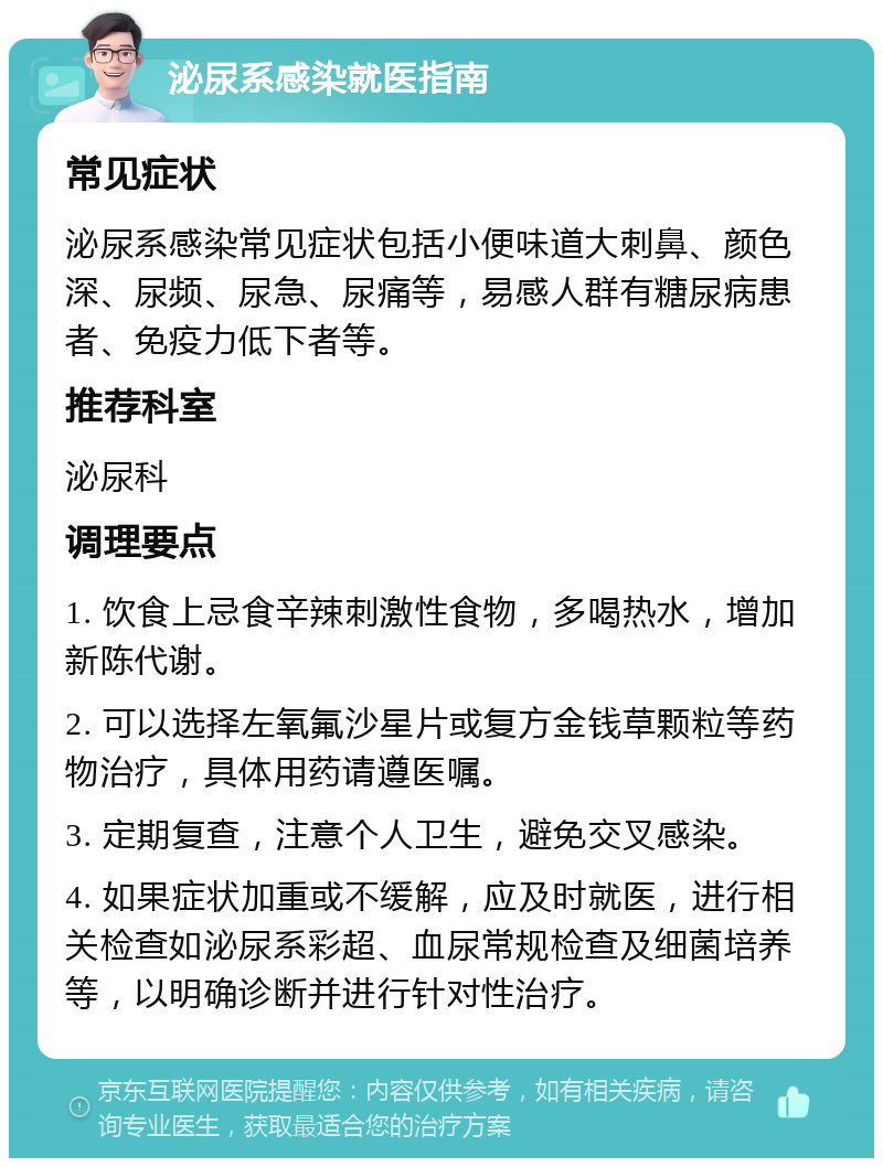 泌尿系感染就医指南 常见症状 泌尿系感染常见症状包括小便味道大刺鼻、颜色深、尿频、尿急、尿痛等，易感人群有糖尿病患者、免疫力低下者等。 推荐科室 泌尿科 调理要点 1. 饮食上忌食辛辣刺激性食物，多喝热水，增加新陈代谢。 2. 可以选择左氧氟沙星片或复方金钱草颗粒等药物治疗，具体用药请遵医嘱。 3. 定期复查，注意个人卫生，避免交叉感染。 4. 如果症状加重或不缓解，应及时就医，进行相关检查如泌尿系彩超、血尿常规检查及细菌培养等，以明确诊断并进行针对性治疗。