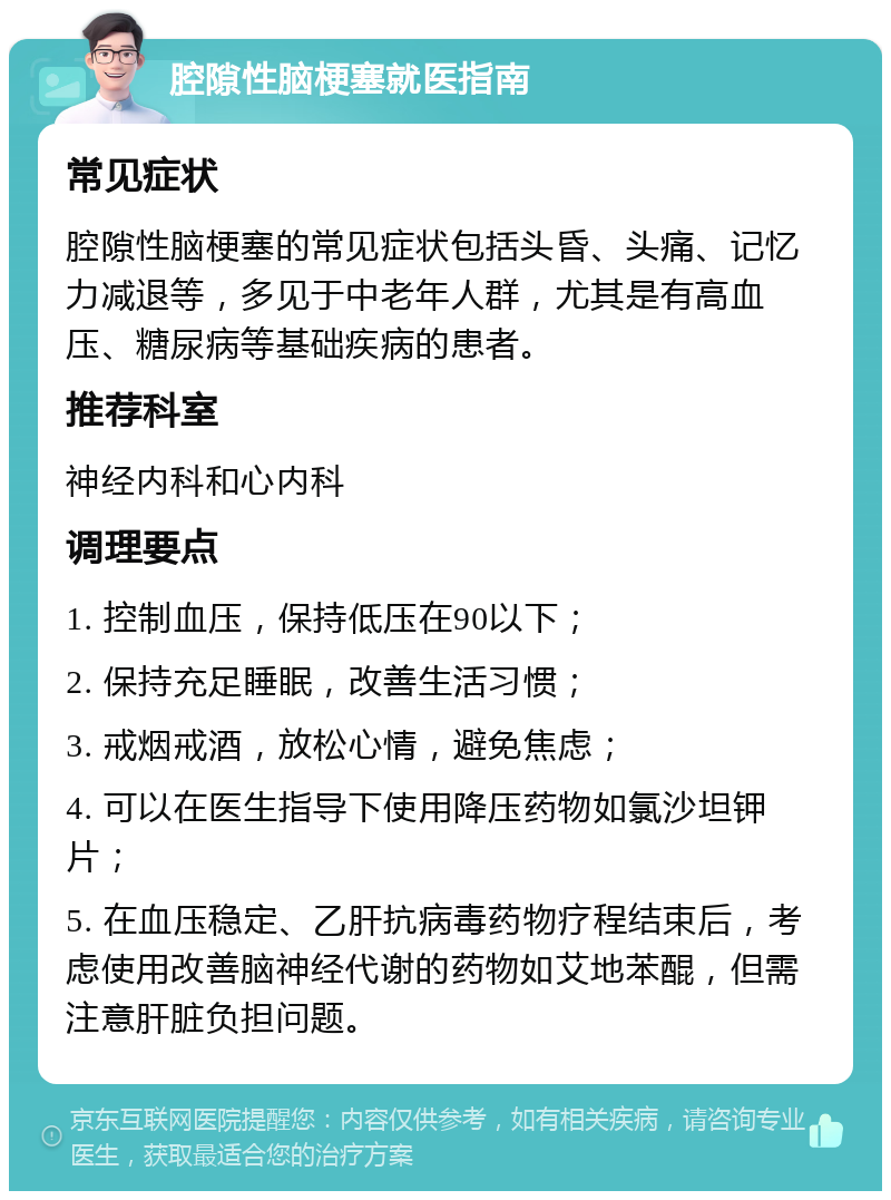 腔隙性脑梗塞就医指南 常见症状 腔隙性脑梗塞的常见症状包括头昏、头痛、记忆力减退等，多见于中老年人群，尤其是有高血压、糖尿病等基础疾病的患者。 推荐科室 神经内科和心内科 调理要点 1. 控制血压，保持低压在90以下； 2. 保持充足睡眠，改善生活习惯； 3. 戒烟戒酒，放松心情，避免焦虑； 4. 可以在医生指导下使用降压药物如氯沙坦钾片； 5. 在血压稳定、乙肝抗病毒药物疗程结束后，考虑使用改善脑神经代谢的药物如艾地苯醌，但需注意肝脏负担问题。