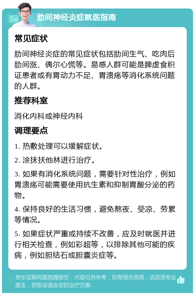 肋间神经炎症就医指南 常见症状 肋间神经炎症的常见症状包括肋间生气、吃肉后肋间涨、偶尔心慌等。易感人群可能是脾虚食积证患者或有胃动力不足、胃溃疡等消化系统问题的人群。 推荐科室 消化内科或神经内科 调理要点 1. 热敷处理可以缓解症状。 2. 涂抹扶他林进行治疗。 3. 如果有消化系统问题，需要针对性治疗，例如胃溃疡可能需要使用抗生素和抑制胃酸分泌的药物。 4. 保持良好的生活习惯，避免熬夜、受凉、劳累等情况。 5. 如果症状严重或持续不改善，应及时就医并进行相关检查，例如彩超等，以排除其他可能的疾病，例如胆结石或胆囊炎症等。