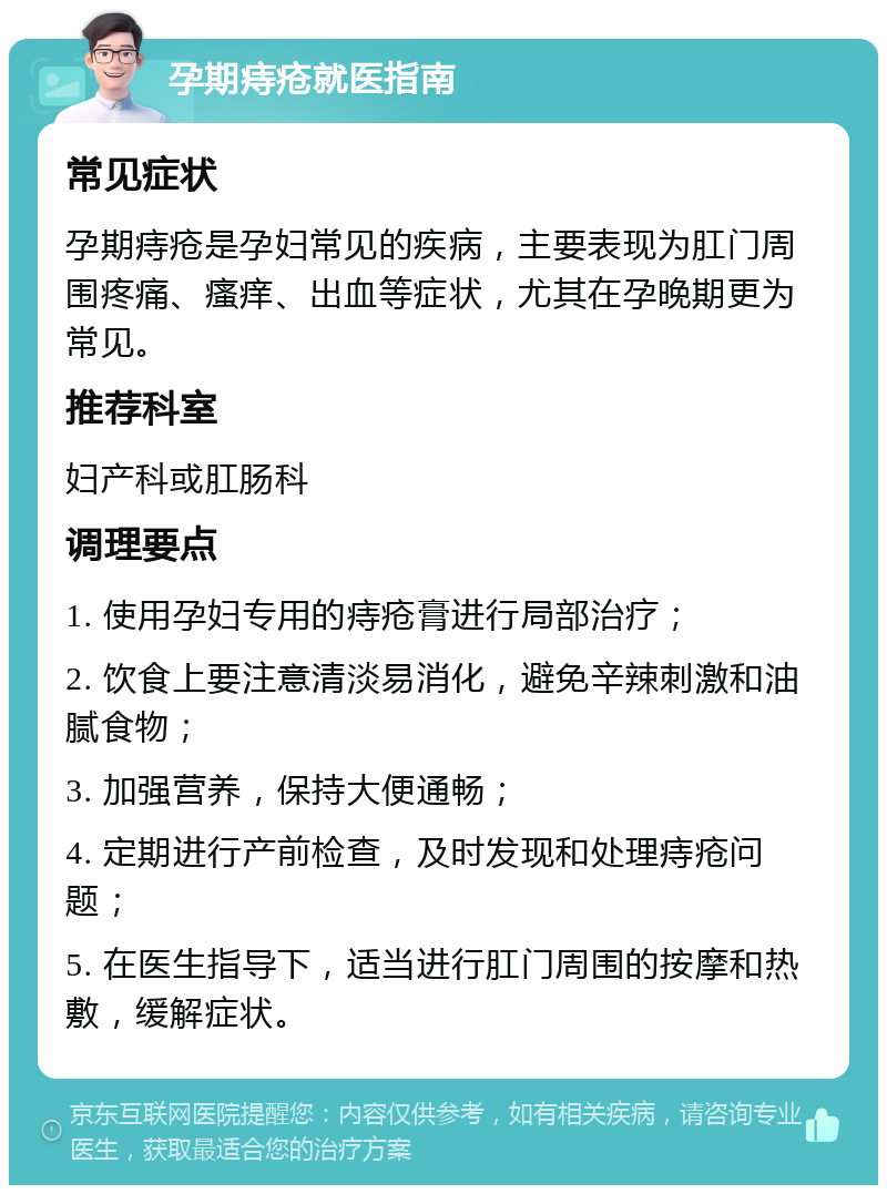 孕期痔疮就医指南 常见症状 孕期痔疮是孕妇常见的疾病，主要表现为肛门周围疼痛、瘙痒、出血等症状，尤其在孕晚期更为常见。 推荐科室 妇产科或肛肠科 调理要点 1. 使用孕妇专用的痔疮膏进行局部治疗； 2. 饮食上要注意清淡易消化，避免辛辣刺激和油腻食物； 3. 加强营养，保持大便通畅； 4. 定期进行产前检查，及时发现和处理痔疮问题； 5. 在医生指导下，适当进行肛门周围的按摩和热敷，缓解症状。