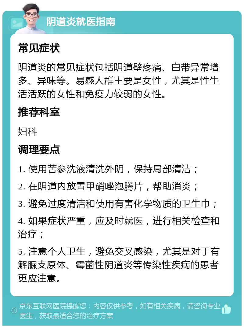 阴道炎就医指南 常见症状 阴道炎的常见症状包括阴道壁疼痛、白带异常增多、异味等。易感人群主要是女性，尤其是性生活活跃的女性和免疫力较弱的女性。 推荐科室 妇科 调理要点 1. 使用苦参洗液清洗外阴，保持局部清洁； 2. 在阴道内放置甲硝唑泡腾片，帮助消炎； 3. 避免过度清洁和使用有害化学物质的卫生巾； 4. 如果症状严重，应及时就医，进行相关检查和治疗； 5. 注意个人卫生，避免交叉感染，尤其是对于有解脲支原体、霉菌性阴道炎等传染性疾病的患者更应注意。