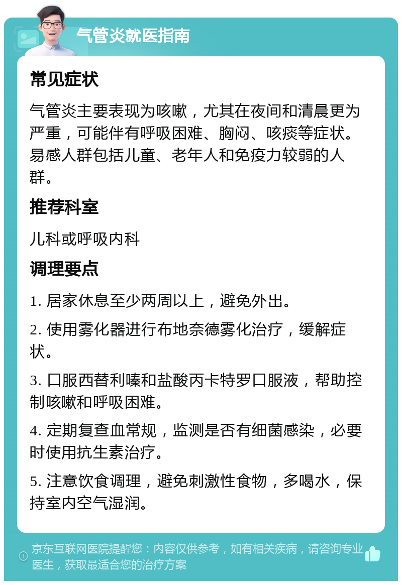 气管炎就医指南 常见症状 气管炎主要表现为咳嗽，尤其在夜间和清晨更为严重，可能伴有呼吸困难、胸闷、咳痰等症状。易感人群包括儿童、老年人和免疫力较弱的人群。 推荐科室 儿科或呼吸内科 调理要点 1. 居家休息至少两周以上，避免外出。 2. 使用雾化器进行布地奈德雾化治疗，缓解症状。 3. 口服西替利嗪和盐酸丙卡特罗口服液，帮助控制咳嗽和呼吸困难。 4. 定期复查血常规，监测是否有细菌感染，必要时使用抗生素治疗。 5. 注意饮食调理，避免刺激性食物，多喝水，保持室内空气湿润。