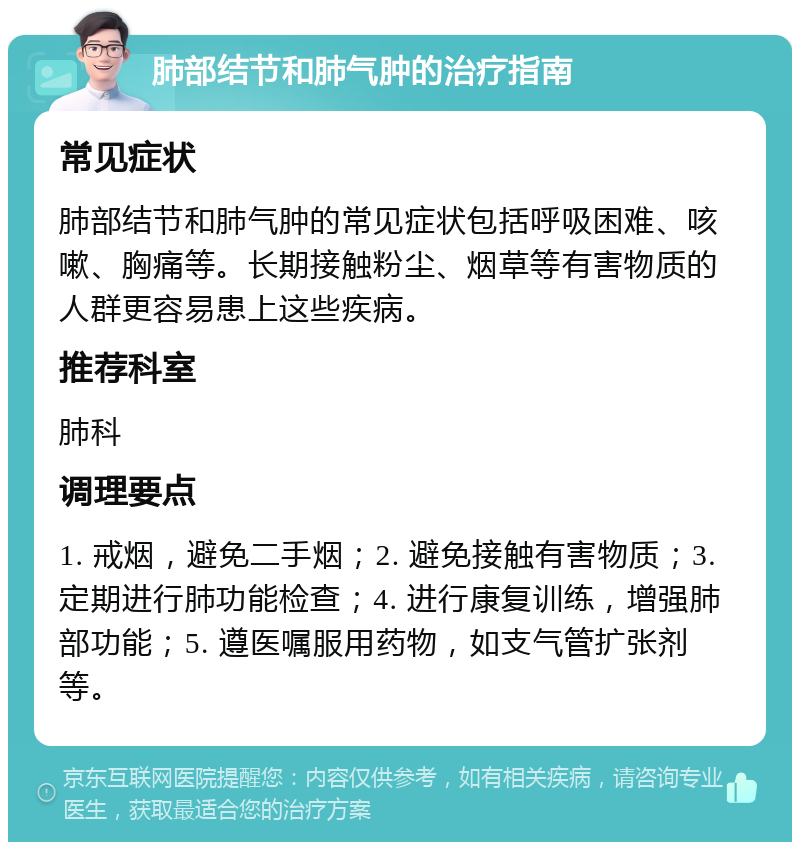 肺部结节和肺气肿的治疗指南 常见症状 肺部结节和肺气肿的常见症状包括呼吸困难、咳嗽、胸痛等。长期接触粉尘、烟草等有害物质的人群更容易患上这些疾病。 推荐科室 肺科 调理要点 1. 戒烟，避免二手烟；2. 避免接触有害物质；3. 定期进行肺功能检查；4. 进行康复训练，增强肺部功能；5. 遵医嘱服用药物，如支气管扩张剂等。