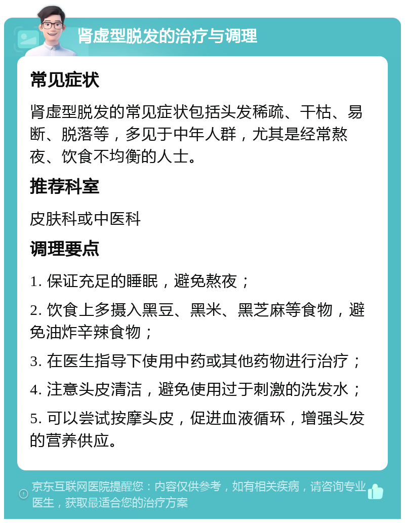 肾虚型脱发的治疗与调理 常见症状 肾虚型脱发的常见症状包括头发稀疏、干枯、易断、脱落等，多见于中年人群，尤其是经常熬夜、饮食不均衡的人士。 推荐科室 皮肤科或中医科 调理要点 1. 保证充足的睡眠，避免熬夜； 2. 饮食上多摄入黑豆、黑米、黑芝麻等食物，避免油炸辛辣食物； 3. 在医生指导下使用中药或其他药物进行治疗； 4. 注意头皮清洁，避免使用过于刺激的洗发水； 5. 可以尝试按摩头皮，促进血液循环，增强头发的营养供应。