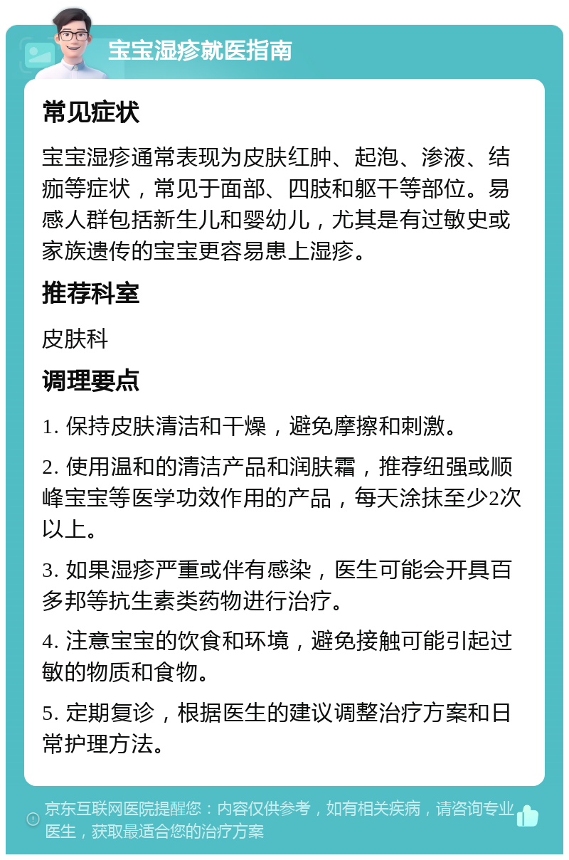 宝宝湿疹就医指南 常见症状 宝宝湿疹通常表现为皮肤红肿、起泡、渗液、结痂等症状，常见于面部、四肢和躯干等部位。易感人群包括新生儿和婴幼儿，尤其是有过敏史或家族遗传的宝宝更容易患上湿疹。 推荐科室 皮肤科 调理要点 1. 保持皮肤清洁和干燥，避免摩擦和刺激。 2. 使用温和的清洁产品和润肤霜，推荐纽强或顺峰宝宝等医学功效作用的产品，每天涂抹至少2次以上。 3. 如果湿疹严重或伴有感染，医生可能会开具百多邦等抗生素类药物进行治疗。 4. 注意宝宝的饮食和环境，避免接触可能引起过敏的物质和食物。 5. 定期复诊，根据医生的建议调整治疗方案和日常护理方法。