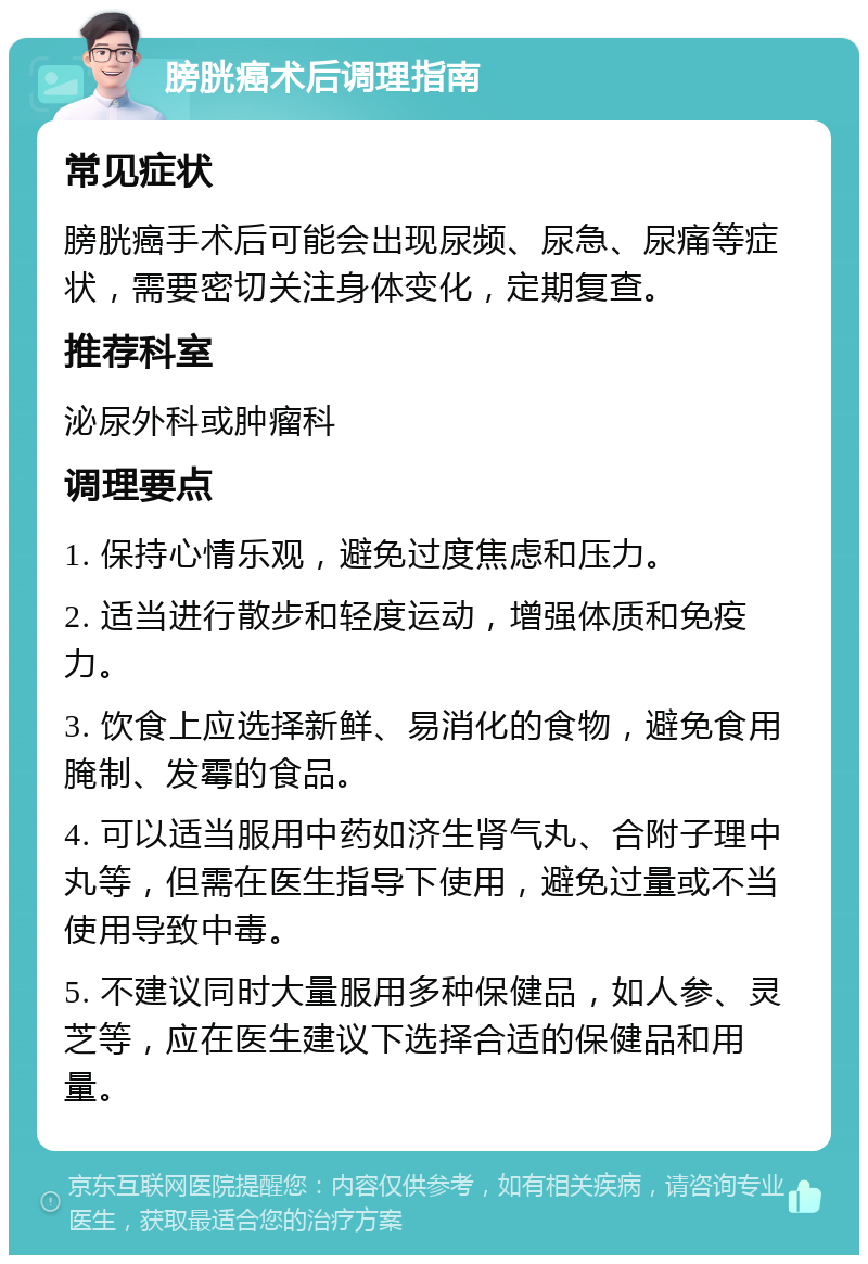 膀胱癌术后调理指南 常见症状 膀胱癌手术后可能会出现尿频、尿急、尿痛等症状，需要密切关注身体变化，定期复查。 推荐科室 泌尿外科或肿瘤科 调理要点 1. 保持心情乐观，避免过度焦虑和压力。 2. 适当进行散步和轻度运动，增强体质和免疫力。 3. 饮食上应选择新鲜、易消化的食物，避免食用腌制、发霉的食品。 4. 可以适当服用中药如济生肾气丸、合附子理中丸等，但需在医生指导下使用，避免过量或不当使用导致中毒。 5. 不建议同时大量服用多种保健品，如人参、灵芝等，应在医生建议下选择合适的保健品和用量。