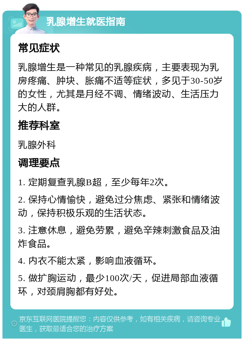 乳腺增生就医指南 常见症状 乳腺增生是一种常见的乳腺疾病，主要表现为乳房疼痛、肿块、胀痛不适等症状，多见于30-50岁的女性，尤其是月经不调、情绪波动、生活压力大的人群。 推荐科室 乳腺外科 调理要点 1. 定期复查乳腺B超，至少每年2次。 2. 保持心情愉快，避免过分焦虑、紧张和情绪波动，保持积极乐观的生活状态。 3. 注意休息，避免劳累，避免辛辣刺激食品及油炸食品。 4. 内衣不能太紧，影响血液循环。 5. 做扩胸运动，最少100次/天，促进局部血液循环，对颈肩胸都有好处。