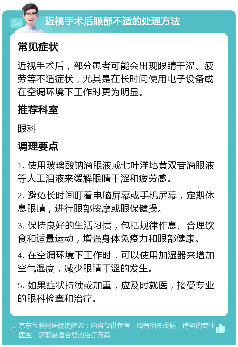 近视手术后眼部不适的处理方法 常见症状 近视手术后，部分患者可能会出现眼睛干涩、疲劳等不适症状，尤其是在长时间使用电子设备或在空调环境下工作时更为明显。 推荐科室 眼科 调理要点 1. 使用玻璃酸钠滴眼液或七叶洋地黄双苷滴眼液等人工泪液来缓解眼睛干涩和疲劳感。 2. 避免长时间盯着电脑屏幕或手机屏幕，定期休息眼睛，进行眼部按摩或眼保健操。 3. 保持良好的生活习惯，包括规律作息、合理饮食和适量运动，增强身体免疫力和眼部健康。 4. 在空调环境下工作时，可以使用加湿器来增加空气湿度，减少眼睛干涩的发生。 5. 如果症状持续或加重，应及时就医，接受专业的眼科检查和治疗。