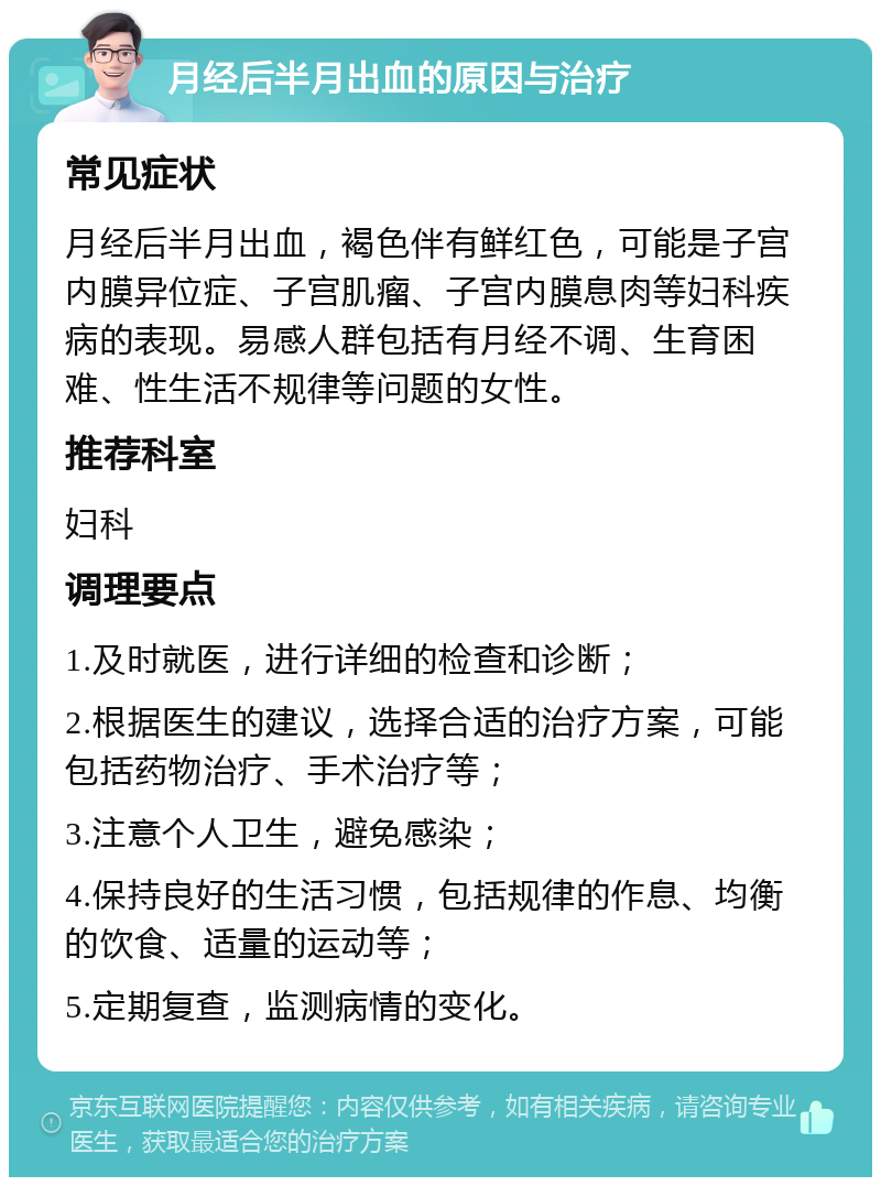 月经后半月出血的原因与治疗 常见症状 月经后半月出血，褐色伴有鲜红色，可能是子宫内膜异位症、子宫肌瘤、子宫内膜息肉等妇科疾病的表现。易感人群包括有月经不调、生育困难、性生活不规律等问题的女性。 推荐科室 妇科 调理要点 1.及时就医，进行详细的检查和诊断； 2.根据医生的建议，选择合适的治疗方案，可能包括药物治疗、手术治疗等； 3.注意个人卫生，避免感染； 4.保持良好的生活习惯，包括规律的作息、均衡的饮食、适量的运动等； 5.定期复查，监测病情的变化。