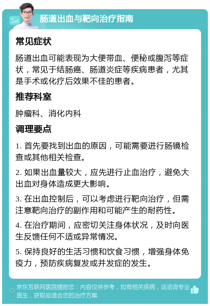 肠道出血与靶向治疗指南 常见症状 肠道出血可能表现为大便带血、便秘或腹泻等症状，常见于结肠癌、肠道炎症等疾病患者，尤其是手术或化疗后效果不佳的患者。 推荐科室 肿瘤科、消化内科 调理要点 1. 首先要找到出血的原因，可能需要进行肠镜检查或其他相关检查。 2. 如果出血量较大，应先进行止血治疗，避免大出血对身体造成更大影响。 3. 在出血控制后，可以考虑进行靶向治疗，但需注意靶向治疗的副作用和可能产生的耐药性。 4. 在治疗期间，应密切关注身体状况，及时向医生反馈任何不适或异常情况。 5. 保持良好的生活习惯和饮食习惯，增强身体免疫力，预防疾病复发或并发症的发生。