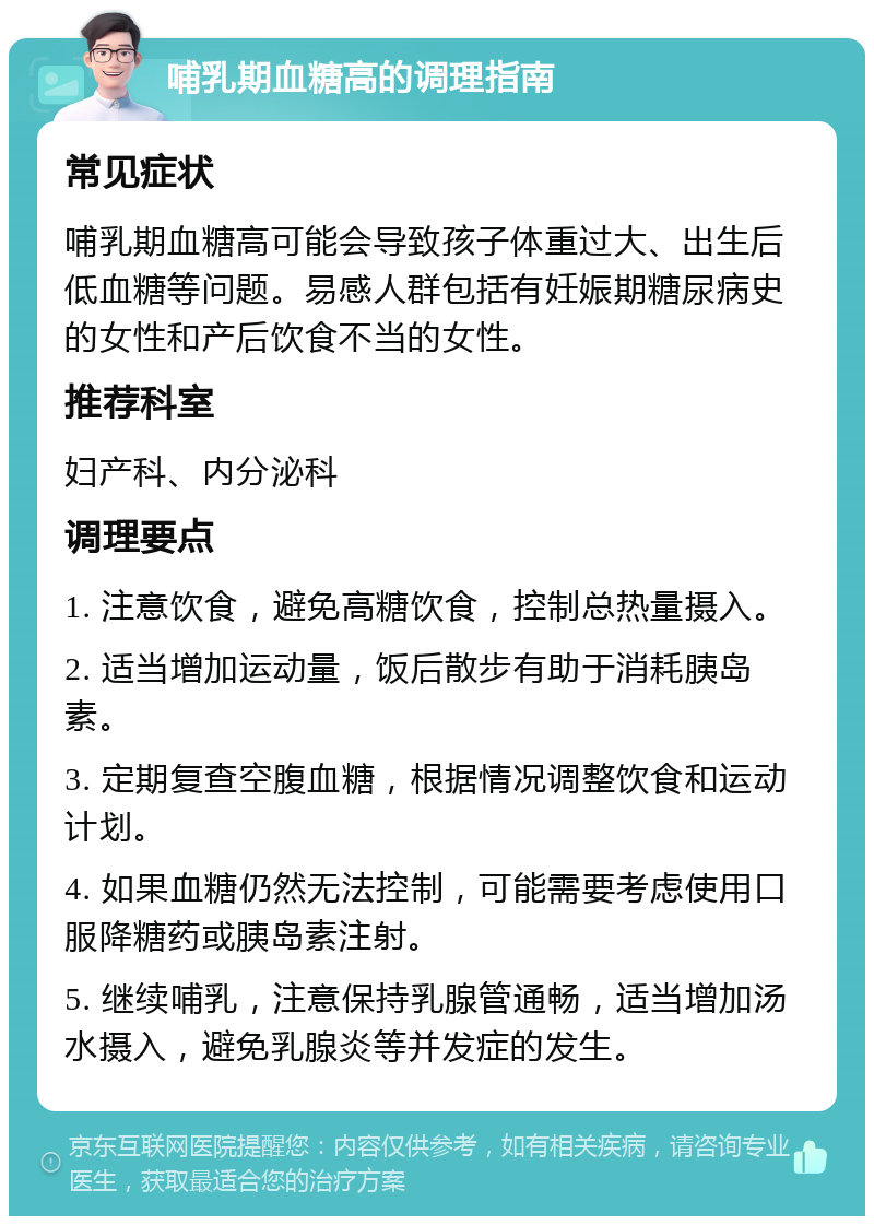 哺乳期血糖高的调理指南 常见症状 哺乳期血糖高可能会导致孩子体重过大、出生后低血糖等问题。易感人群包括有妊娠期糖尿病史的女性和产后饮食不当的女性。 推荐科室 妇产科、内分泌科 调理要点 1. 注意饮食，避免高糖饮食，控制总热量摄入。 2. 适当增加运动量，饭后散步有助于消耗胰岛素。 3. 定期复查空腹血糖，根据情况调整饮食和运动计划。 4. 如果血糖仍然无法控制，可能需要考虑使用口服降糖药或胰岛素注射。 5. 继续哺乳，注意保持乳腺管通畅，适当增加汤水摄入，避免乳腺炎等并发症的发生。