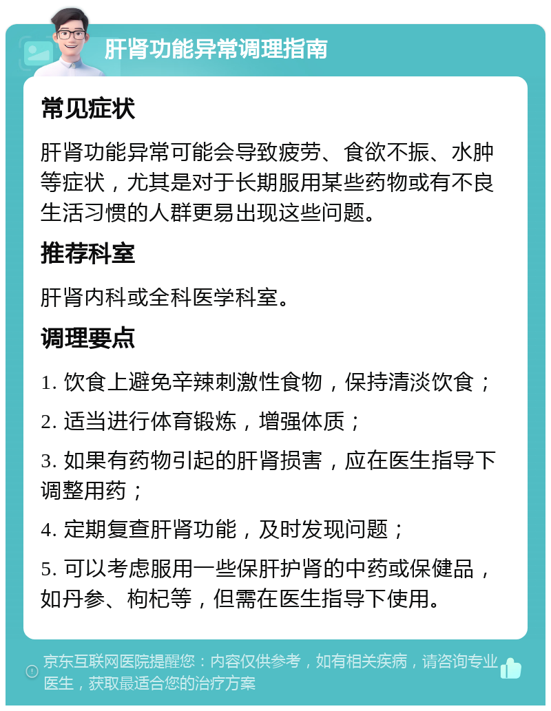 肝肾功能异常调理指南 常见症状 肝肾功能异常可能会导致疲劳、食欲不振、水肿等症状，尤其是对于长期服用某些药物或有不良生活习惯的人群更易出现这些问题。 推荐科室 肝肾内科或全科医学科室。 调理要点 1. 饮食上避免辛辣刺激性食物，保持清淡饮食； 2. 适当进行体育锻炼，增强体质； 3. 如果有药物引起的肝肾损害，应在医生指导下调整用药； 4. 定期复查肝肾功能，及时发现问题； 5. 可以考虑服用一些保肝护肾的中药或保健品，如丹参、枸杞等，但需在医生指导下使用。