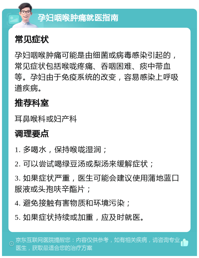 孕妇咽喉肿痛就医指南 常见症状 孕妇咽喉肿痛可能是由细菌或病毒感染引起的，常见症状包括喉咙疼痛、吞咽困难、痰中带血等。孕妇由于免疫系统的改变，容易感染上呼吸道疾病。 推荐科室 耳鼻喉科或妇产科 调理要点 1. 多喝水，保持喉咙湿润； 2. 可以尝试喝绿豆汤或梨汤来缓解症状； 3. 如果症状严重，医生可能会建议使用蒲地蓝口服液或头孢呋辛酯片； 4. 避免接触有害物质和环境污染； 5. 如果症状持续或加重，应及时就医。