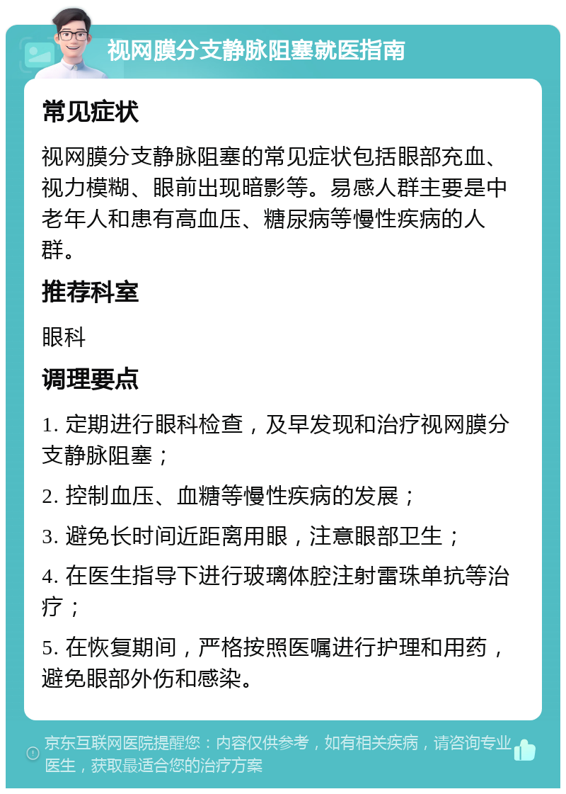 视网膜分支静脉阻塞就医指南 常见症状 视网膜分支静脉阻塞的常见症状包括眼部充血、视力模糊、眼前出现暗影等。易感人群主要是中老年人和患有高血压、糖尿病等慢性疾病的人群。 推荐科室 眼科 调理要点 1. 定期进行眼科检查，及早发现和治疗视网膜分支静脉阻塞； 2. 控制血压、血糖等慢性疾病的发展； 3. 避免长时间近距离用眼，注意眼部卫生； 4. 在医生指导下进行玻璃体腔注射雷珠单抗等治疗； 5. 在恢复期间，严格按照医嘱进行护理和用药，避免眼部外伤和感染。