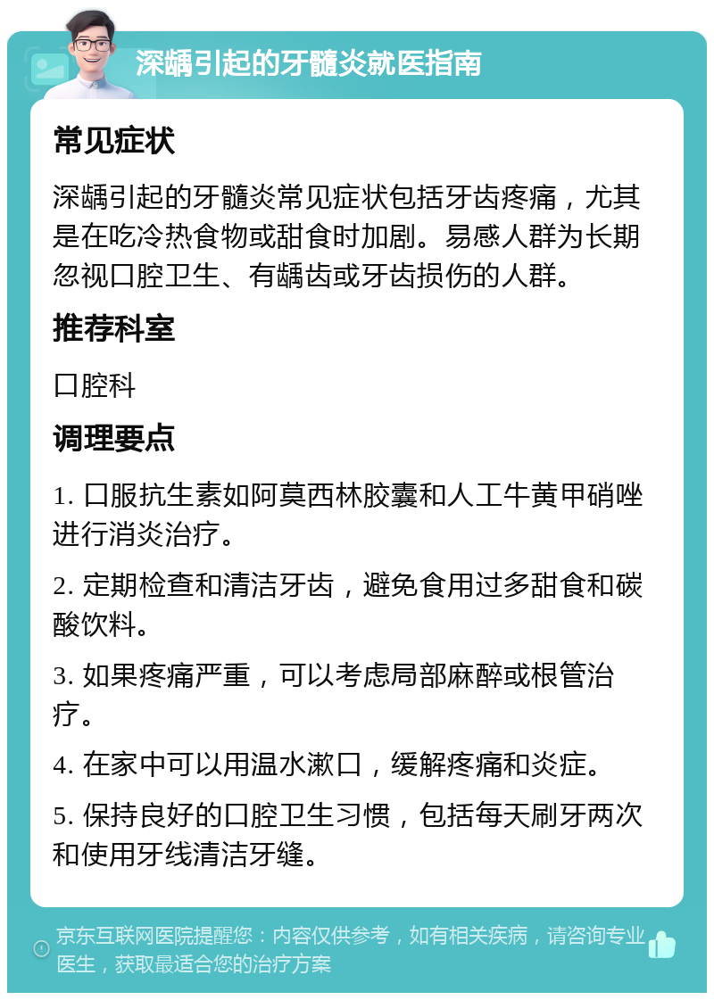 深龋引起的牙髓炎就医指南 常见症状 深龋引起的牙髓炎常见症状包括牙齿疼痛，尤其是在吃冷热食物或甜食时加剧。易感人群为长期忽视口腔卫生、有龋齿或牙齿损伤的人群。 推荐科室 口腔科 调理要点 1. 口服抗生素如阿莫西林胶囊和人工牛黄甲硝唑进行消炎治疗。 2. 定期检查和清洁牙齿，避免食用过多甜食和碳酸饮料。 3. 如果疼痛严重，可以考虑局部麻醉或根管治疗。 4. 在家中可以用温水漱口，缓解疼痛和炎症。 5. 保持良好的口腔卫生习惯，包括每天刷牙两次和使用牙线清洁牙缝。