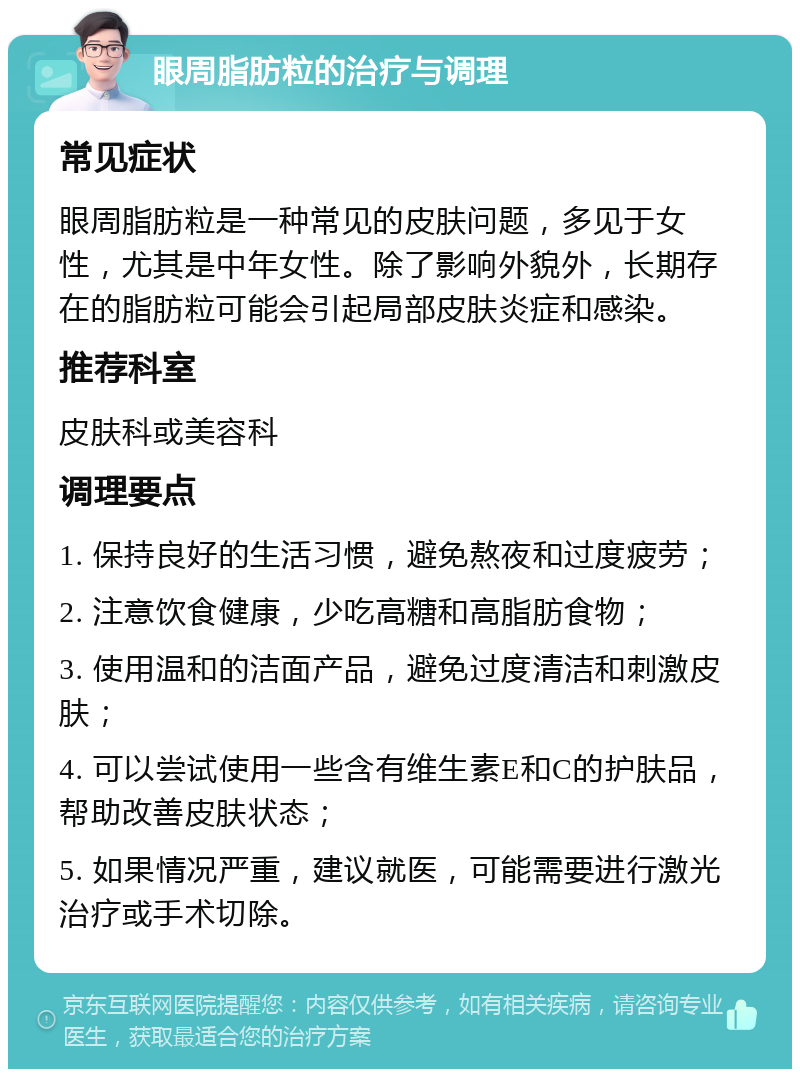 眼周脂肪粒的治疗与调理 常见症状 眼周脂肪粒是一种常见的皮肤问题，多见于女性，尤其是中年女性。除了影响外貌外，长期存在的脂肪粒可能会引起局部皮肤炎症和感染。 推荐科室 皮肤科或美容科 调理要点 1. 保持良好的生活习惯，避免熬夜和过度疲劳； 2. 注意饮食健康，少吃高糖和高脂肪食物； 3. 使用温和的洁面产品，避免过度清洁和刺激皮肤； 4. 可以尝试使用一些含有维生素E和C的护肤品，帮助改善皮肤状态； 5. 如果情况严重，建议就医，可能需要进行激光治疗或手术切除。