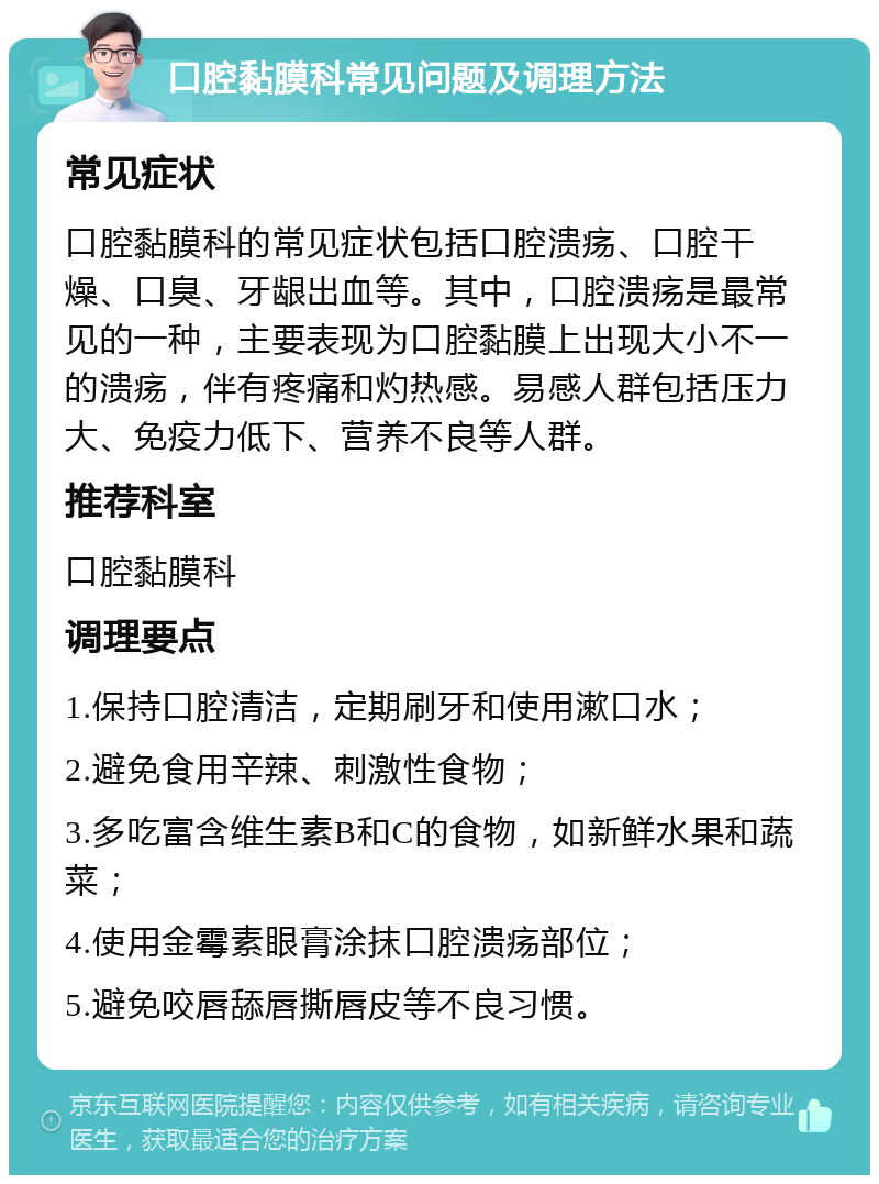 口腔黏膜科常见问题及调理方法 常见症状 口腔黏膜科的常见症状包括口腔溃疡、口腔干燥、口臭、牙龈出血等。其中，口腔溃疡是最常见的一种，主要表现为口腔黏膜上出现大小不一的溃疡，伴有疼痛和灼热感。易感人群包括压力大、免疫力低下、营养不良等人群。 推荐科室 口腔黏膜科 调理要点 1.保持口腔清洁，定期刷牙和使用漱口水； 2.避免食用辛辣、刺激性食物； 3.多吃富含维生素B和C的食物，如新鲜水果和蔬菜； 4.使用金霉素眼膏涂抹口腔溃疡部位； 5.避免咬唇舔唇撕唇皮等不良习惯。