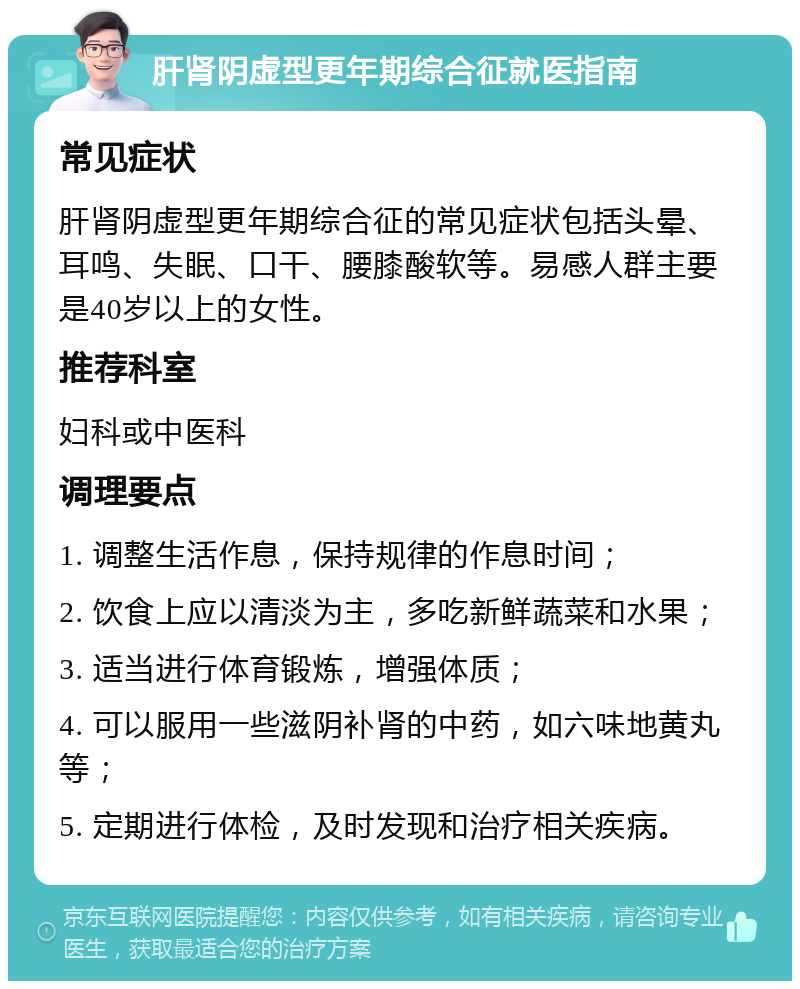 肝肾阴虚型更年期综合征就医指南 常见症状 肝肾阴虚型更年期综合征的常见症状包括头晕、耳鸣、失眠、口干、腰膝酸软等。易感人群主要是40岁以上的女性。 推荐科室 妇科或中医科 调理要点 1. 调整生活作息，保持规律的作息时间； 2. 饮食上应以清淡为主，多吃新鲜蔬菜和水果； 3. 适当进行体育锻炼，增强体质； 4. 可以服用一些滋阴补肾的中药，如六味地黄丸等； 5. 定期进行体检，及时发现和治疗相关疾病。