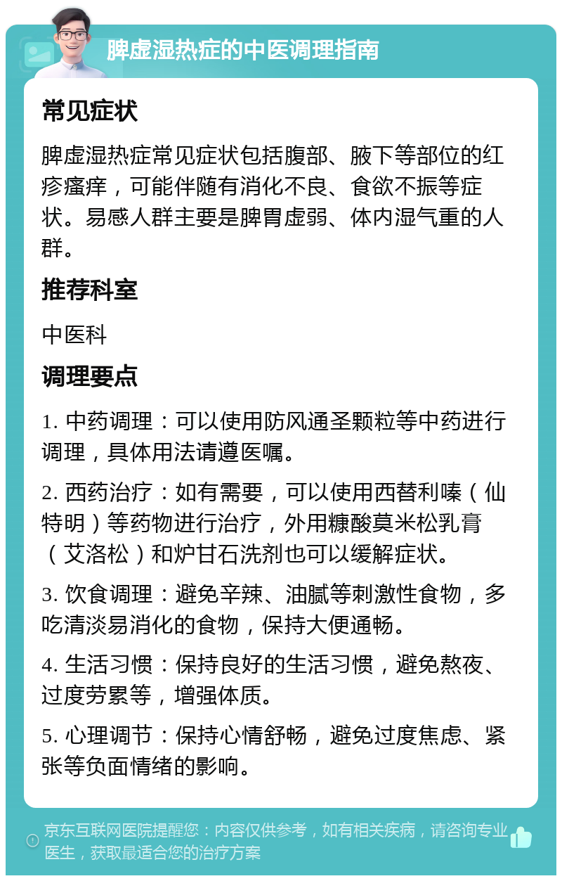 脾虚湿热症的中医调理指南 常见症状 脾虚湿热症常见症状包括腹部、腋下等部位的红疹瘙痒，可能伴随有消化不良、食欲不振等症状。易感人群主要是脾胃虚弱、体内湿气重的人群。 推荐科室 中医科 调理要点 1. 中药调理：可以使用防风通圣颗粒等中药进行调理，具体用法请遵医嘱。 2. 西药治疗：如有需要，可以使用西替利嗪（仙特明）等药物进行治疗，外用糠酸莫米松乳膏（艾洛松）和炉甘石洗剂也可以缓解症状。 3. 饮食调理：避免辛辣、油腻等刺激性食物，多吃清淡易消化的食物，保持大便通畅。 4. 生活习惯：保持良好的生活习惯，避免熬夜、过度劳累等，增强体质。 5. 心理调节：保持心情舒畅，避免过度焦虑、紧张等负面情绪的影响。