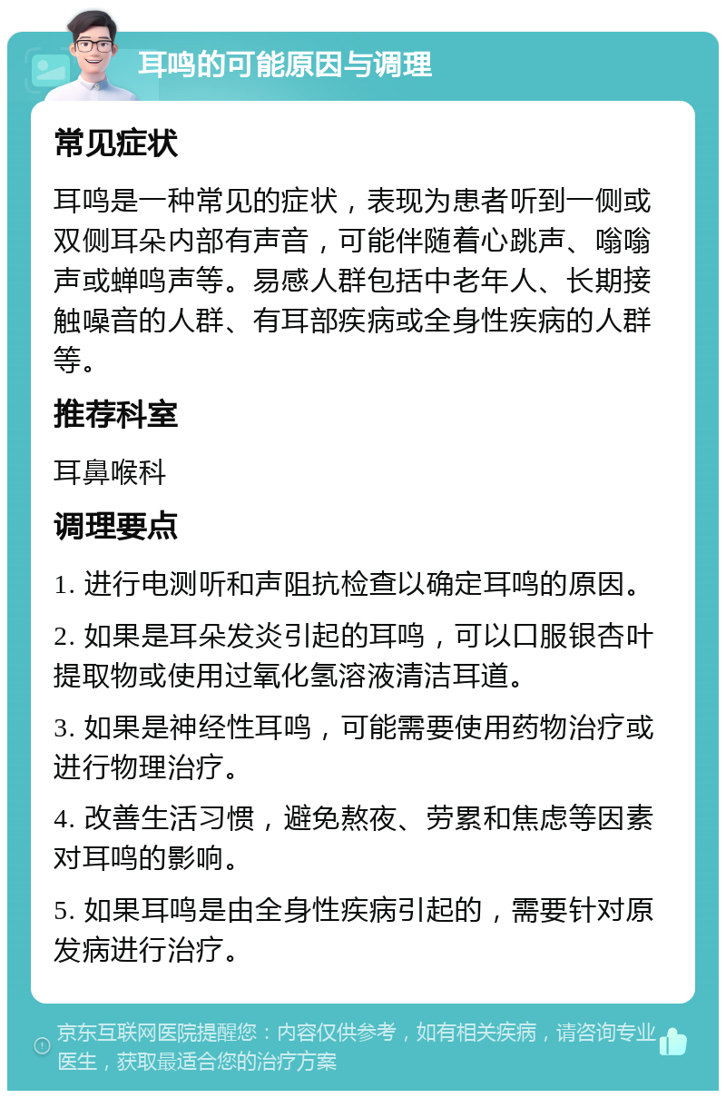 耳鸣的可能原因与调理 常见症状 耳鸣是一种常见的症状，表现为患者听到一侧或双侧耳朵内部有声音，可能伴随着心跳声、嗡嗡声或蝉鸣声等。易感人群包括中老年人、长期接触噪音的人群、有耳部疾病或全身性疾病的人群等。 推荐科室 耳鼻喉科 调理要点 1. 进行电测听和声阻抗检查以确定耳鸣的原因。 2. 如果是耳朵发炎引起的耳鸣，可以口服银杏叶提取物或使用过氧化氢溶液清洁耳道。 3. 如果是神经性耳鸣，可能需要使用药物治疗或进行物理治疗。 4. 改善生活习惯，避免熬夜、劳累和焦虑等因素对耳鸣的影响。 5. 如果耳鸣是由全身性疾病引起的，需要针对原发病进行治疗。