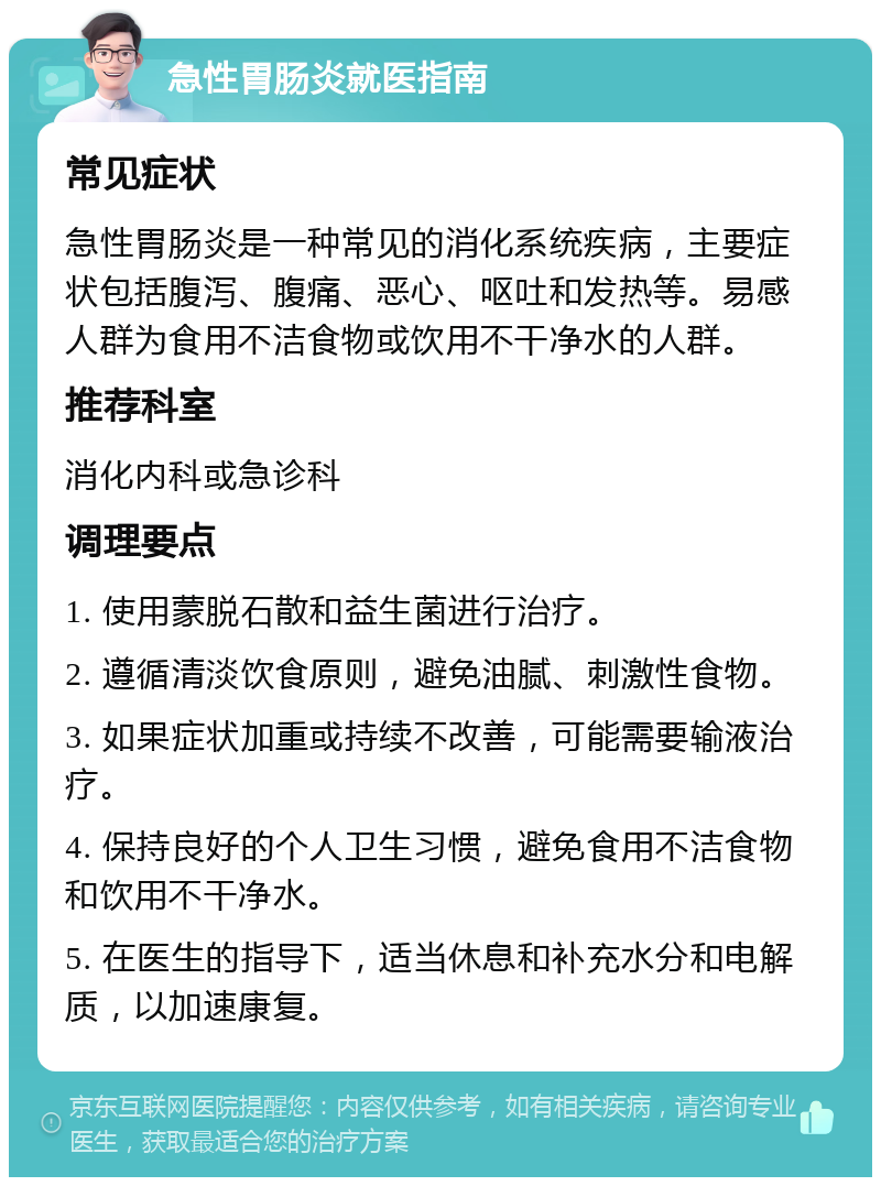 急性胃肠炎就医指南 常见症状 急性胃肠炎是一种常见的消化系统疾病，主要症状包括腹泻、腹痛、恶心、呕吐和发热等。易感人群为食用不洁食物或饮用不干净水的人群。 推荐科室 消化内科或急诊科 调理要点 1. 使用蒙脱石散和益生菌进行治疗。 2. 遵循清淡饮食原则，避免油腻、刺激性食物。 3. 如果症状加重或持续不改善，可能需要输液治疗。 4. 保持良好的个人卫生习惯，避免食用不洁食物和饮用不干净水。 5. 在医生的指导下，适当休息和补充水分和电解质，以加速康复。