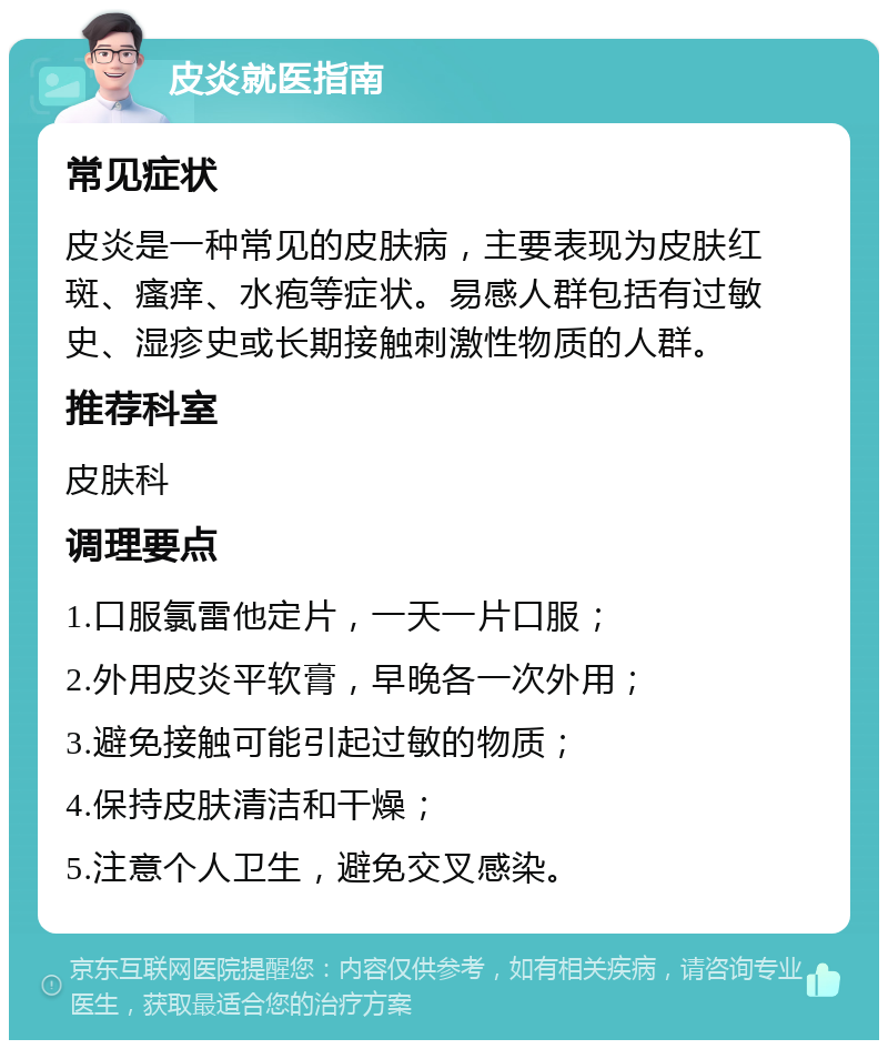 皮炎就医指南 常见症状 皮炎是一种常见的皮肤病，主要表现为皮肤红斑、瘙痒、水疱等症状。易感人群包括有过敏史、湿疹史或长期接触刺激性物质的人群。 推荐科室 皮肤科 调理要点 1.口服氯雷他定片，一天一片口服； 2.外用皮炎平软膏，早晚各一次外用； 3.避免接触可能引起过敏的物质； 4.保持皮肤清洁和干燥； 5.注意个人卫生，避免交叉感染。