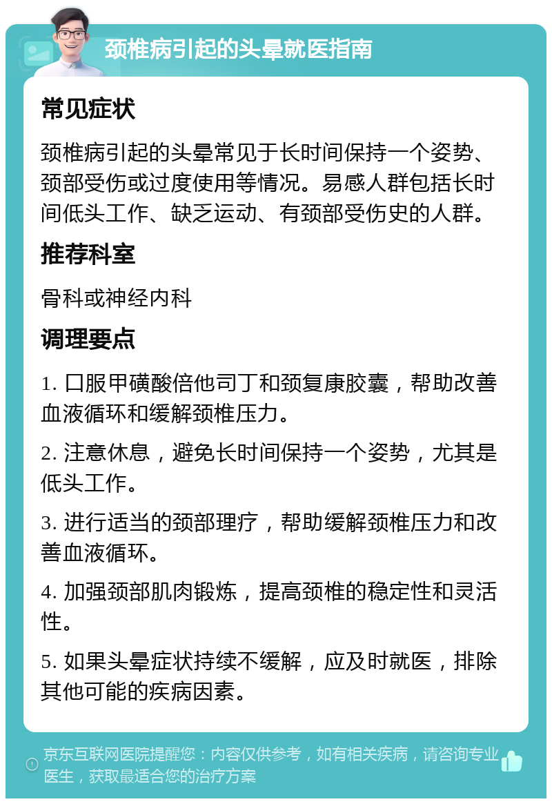 颈椎病引起的头晕就医指南 常见症状 颈椎病引起的头晕常见于长时间保持一个姿势、颈部受伤或过度使用等情况。易感人群包括长时间低头工作、缺乏运动、有颈部受伤史的人群。 推荐科室 骨科或神经内科 调理要点 1. 口服甲磺酸倍他司丁和颈复康胶囊，帮助改善血液循环和缓解颈椎压力。 2. 注意休息，避免长时间保持一个姿势，尤其是低头工作。 3. 进行适当的颈部理疗，帮助缓解颈椎压力和改善血液循环。 4. 加强颈部肌肉锻炼，提高颈椎的稳定性和灵活性。 5. 如果头晕症状持续不缓解，应及时就医，排除其他可能的疾病因素。