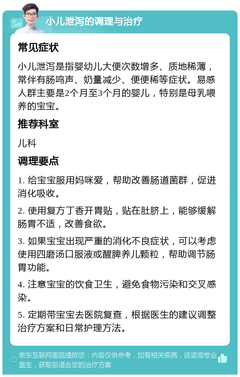 小儿泄泻的调理与治疗 常见症状 小儿泄泻是指婴幼儿大便次数增多、质地稀薄，常伴有肠鸣声、奶量减少、便便稀等症状。易感人群主要是2个月至3个月的婴儿，特别是母乳喂养的宝宝。 推荐科室 儿科 调理要点 1. 给宝宝服用妈咪爱，帮助改善肠道菌群，促进消化吸收。 2. 使用复方丁香开胃贴，贴在肚脐上，能够缓解肠胃不适，改善食欲。 3. 如果宝宝出现严重的消化不良症状，可以考虑使用四磨汤口服液或醒脾养儿颗粒，帮助调节肠胃功能。 4. 注意宝宝的饮食卫生，避免食物污染和交叉感染。 5. 定期带宝宝去医院复查，根据医生的建议调整治疗方案和日常护理方法。