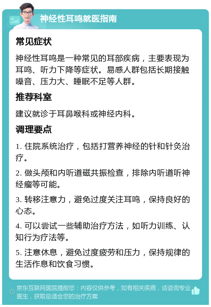 神经性耳鸣就医指南 常见症状 神经性耳鸣是一种常见的耳部疾病，主要表现为耳鸣、听力下降等症状。易感人群包括长期接触噪音、压力大、睡眠不足等人群。 推荐科室 建议就诊于耳鼻喉科或神经内科。 调理要点 1. 住院系统治疗，包括打营养神经的针和针灸治疗。 2. 做头颅和内听道磁共振检查，排除内听道听神经瘤等可能。 3. 转移注意力，避免过度关注耳鸣，保持良好的心态。 4. 可以尝试一些辅助治疗方法，如听力训练、认知行为疗法等。 5. 注意休息，避免过度疲劳和压力，保持规律的生活作息和饮食习惯。