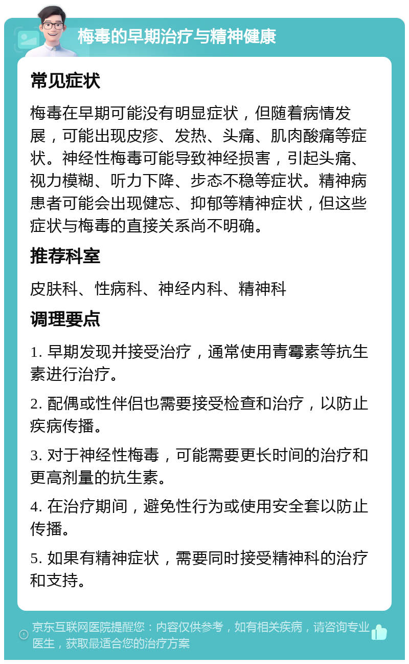 梅毒的早期治疗与精神健康 常见症状 梅毒在早期可能没有明显症状，但随着病情发展，可能出现皮疹、发热、头痛、肌肉酸痛等症状。神经性梅毒可能导致神经损害，引起头痛、视力模糊、听力下降、步态不稳等症状。精神病患者可能会出现健忘、抑郁等精神症状，但这些症状与梅毒的直接关系尚不明确。 推荐科室 皮肤科、性病科、神经内科、精神科 调理要点 1. 早期发现并接受治疗，通常使用青霉素等抗生素进行治疗。 2. 配偶或性伴侣也需要接受检查和治疗，以防止疾病传播。 3. 对于神经性梅毒，可能需要更长时间的治疗和更高剂量的抗生素。 4. 在治疗期间，避免性行为或使用安全套以防止传播。 5. 如果有精神症状，需要同时接受精神科的治疗和支持。